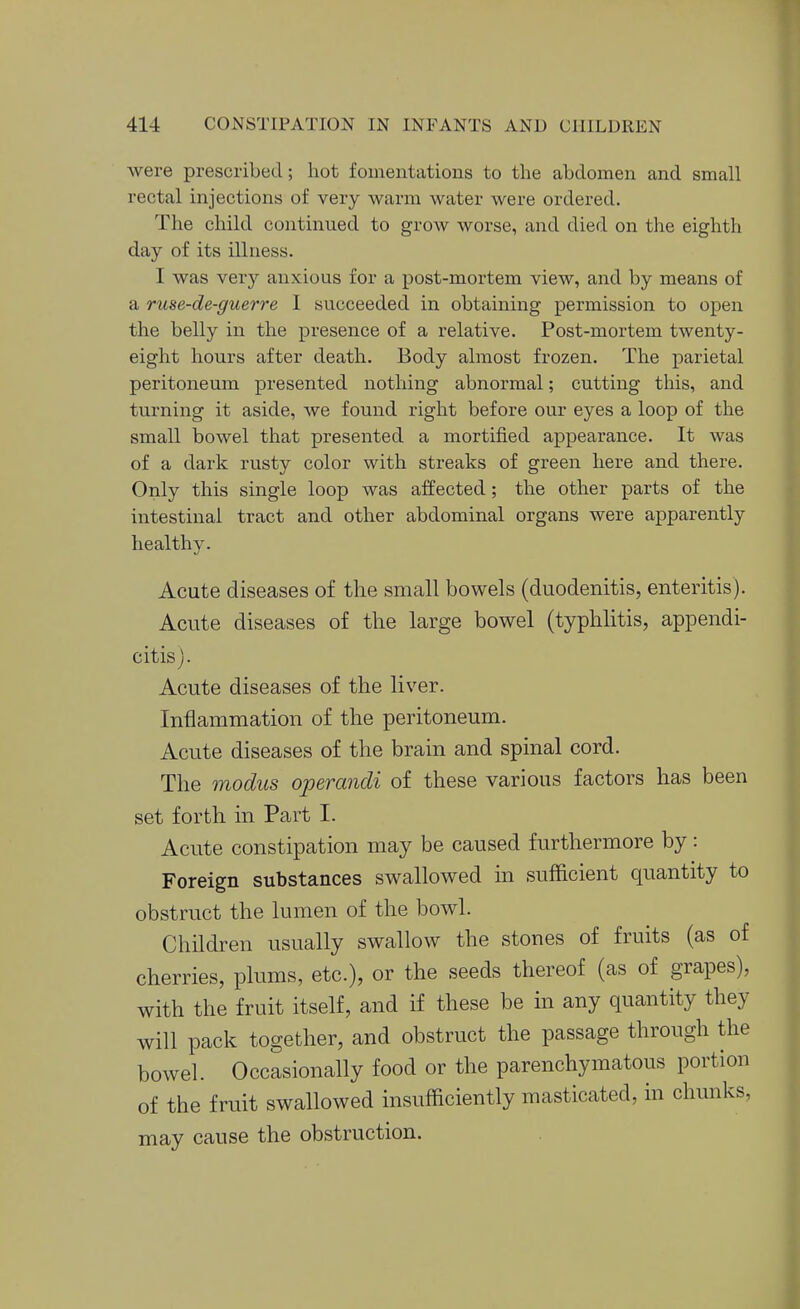 were prescribed; hot fomentations to the abdomen and small rectal injections of very warm water were ordered. The child continued to grow worse, and died on the eighth day of its illness. I was very anxious for a post-mortem view, and by means of a ruse-de-guerre I succeeded in obtaining permission to open the belly in the presence of a relative. Post-mortem twenty- eight hours after death. Body almost frozen. The parietal peritoneum presented nothing abnormal; cutting this, and turning it aside, we found right before our eyes a loop of the small bowel that presented a mortified appearance. It was of a dark rusty color with streaks of green here and there. Only this single loop was affected; the other parts of the intestinal tract and other abdominal organs were apparently healthy. Acute diseases of the small bowels (duodenitis, enteritis). Acute diseases of the large bowel (typhlitis, appendi- citis). Acute diseases of the liver. Inflammation of the peritoneum. Acute diseases of the brain and spinal cord. The modus operandi of these various factors has been set forth in Part I. Acute constipation may be caused furthermore by: Foreign substances swallowed in sufficient quantity to obstruct the lumen of the bowl. Children usually swallow the stones of fruits (as of cherries, plums, etc.), or the seeds thereof (as of grapes), with the fruit itself, and if these be in any quantity they will pack together, and obstruct the passage through the bowel. Occasionally food or the parenchymatous portion of the fruit swallowed msufficiently masticated, in chunks, may cause the obstruction.