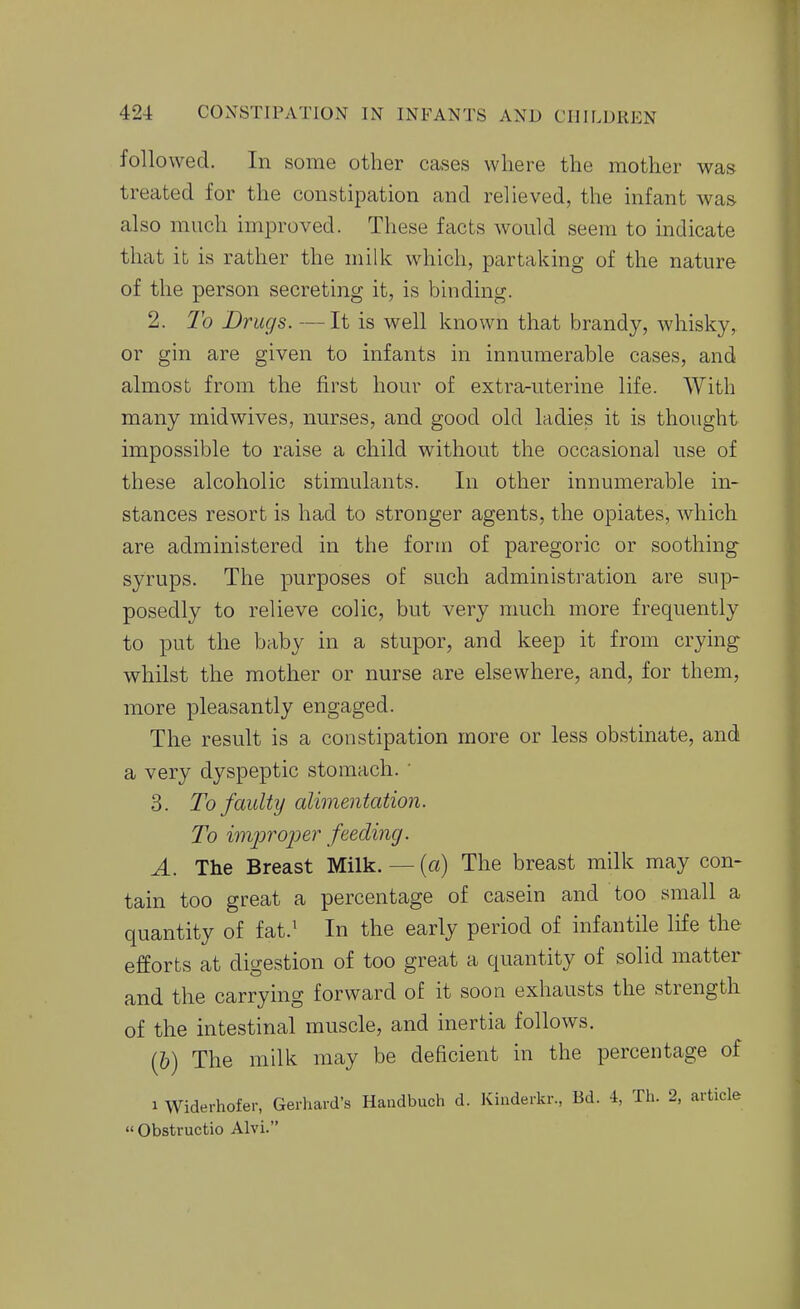 followed. In some other cases where the mother was treated for the constipation and relieved, the infant was also much improved. These facts would seem to indicate that it is rather the milk which, partaking of the nature of the person secreting it, is binding. 2. To Drugs. —It is well known that brandy, whisky, or gin are given to infants in innumerable cases, and almost from the first hour of extra-uterine life. With many midwives, nurses, and good old ladies it is thought impossible to raise a child without the occasional use of these alcoholic stimulants. In other innumerable in- stances resort is had to stronger agents, the opiates, which are administered in the form of paregoric or soothing syrups. The purposes of such administration are sup- posedly to relieve colic, but very much more frequently to put the baby in a stupor, and keep it from crying whilst the mother or nurse are elsewhere, and, for them, more pleasantly engaged. The result is a constipation more or less obstinate, and a very dyspeptic stomach. ' 3. To faulty alimentation. To improper feeding. A. The Breast Milk. — (a) The breast milk may con- tain too great a percentage of casein and too small a quantity of fat.' In the early period of infantile life the efforts at digestion of too great a quantity of solid matter and the carrying forward of it soon exhausts the strength of the intestinal muscle, and inertia follows. (6) The milk may be deficient in the percentage of 1 Widerhofer, Gerhard's Haudbuch d. Kinderkr., Bd. i, Th. 2, article  Obstructio Alvi.