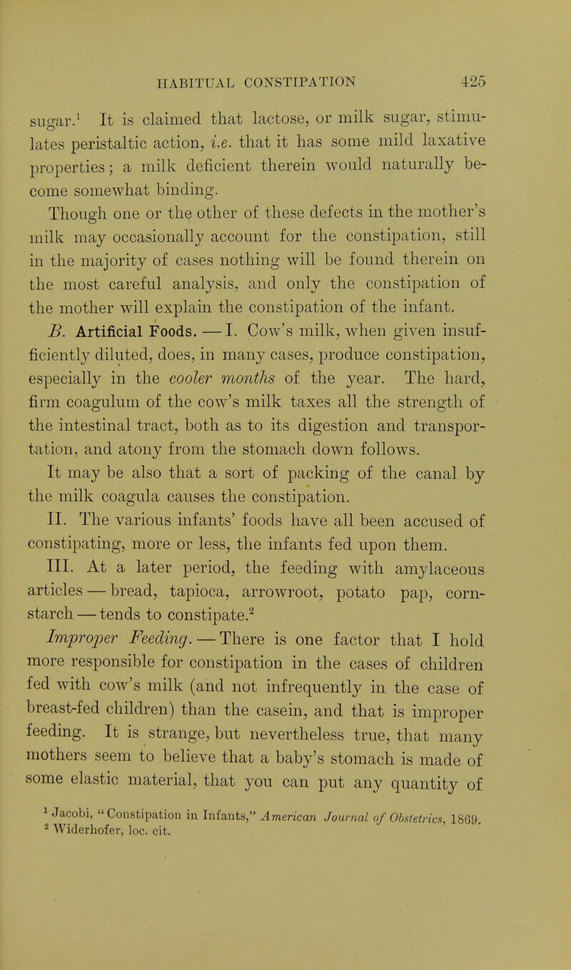 suo-ar.' It is clcaimed that lactose, or milk sugar, stinm- lates peristaltic action, i.e. that it has some mild laxative properties; a milk deficient therein would naturally be- come somewhat binding. Though one or the other of these defects in the mother's milk may occasionally account for the constipation, still in the majority of cases nothing will be found therein on the most careful analysis, and only the constipation of the mother will explain the constipation of the infant. B. Artificial Foods. —I. Cow's milk, when given insuf- ficiently diluted, does, in many cases, produce constipation, especially in the cooler months of the year. The hard, firm coagulum of the cow's milk taxes all the strength of the intestinal tract, both as to its digestion and transpor- tation, and atony from the stomach down follows. It may be also that a sort of packing of the canal by the milk coagula causes the constipation. II. The various infants' foods have all been accused of constipating, more or less, the infants fed upon them. III. At a later period, the feeding with amylaceous articles — bread, tapioca, arrowroot, potato pap, corn- starch — tends to constipate.^ Improper Feeding. — There is one factor that I hold more responsible for constipation in the cases of children fed with cow's milk (and not infrequently in the case of breast-fed children) than the casein, and that is improper feeding. It is strange, but nevertheless true, that many mothers seem to believe that a baby's stomach is made of some elastic material, that you can put any quantity of 1 Jacobi, Constipation iu Infants, American Journal of Obstetrics, 1869. ^ Widerhofer, loc. cit.