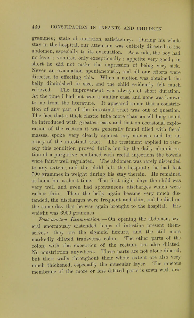 grammes; state of nutrition, satisfactory. During his whole stay in the hospital, our attention was entirely directed to the abdomen, especially to its evacuation. As a rule, the boy had no fever; vomited only exceptionally ; appetite very good ; in short he did not make the impression of being very sick. Never an evacuation spontaneously, and all our efforts were directed to effecting this. When a motion was obtained, the belly diminished in size, and the child evidently felt much relieved. The improvement was always of short duration. At the time I had not seen a similar case, and none was known to me from the literature. It appeared to me that a constric- tion of any part of the intestinal tract was out of question. The fact that a thick elastic tube more than an ell long could be introduced with greatest ease, and that on occasional explo- ration of the rectum it was generally found filled with faecal masses, spoke very clearly against any stenosis and for an atony of the intestinal tract. The treatment applied to rem- edy this condition proved futile, but by the daily administra- tion of a purgative combined with rectal injections the bowels were fairly well regulated. The abdomen was rarely distended to any extent, and the child left the hospital; he had lost 700 grammes in weight during his stay therein. He remained at home but a short time. The first eight days the child Avas very well and even had spontaneous discharges which were rather thin. Then the belly again became very much dis- tended, the discharges were frequent and thin, and he died on the same day that he was again brought to the hospital. His weight was 6900 grammes. Fost-mortem Uxamination. — On opening the abdomen, sev- eral enormously distended loops of intestine present them- selves ; they are the sigmoid flexure, and the still more markedly dilated transverse colon. The other parts of the colon, with the exception of the rectum, are also dilated. No constriction anywhere. These parts are not alone dilated, but their walls throughout their whole extent are also very much thickened, especially the muscular layer. The mucous membrane of the more or less dilated parts is sown with ero-