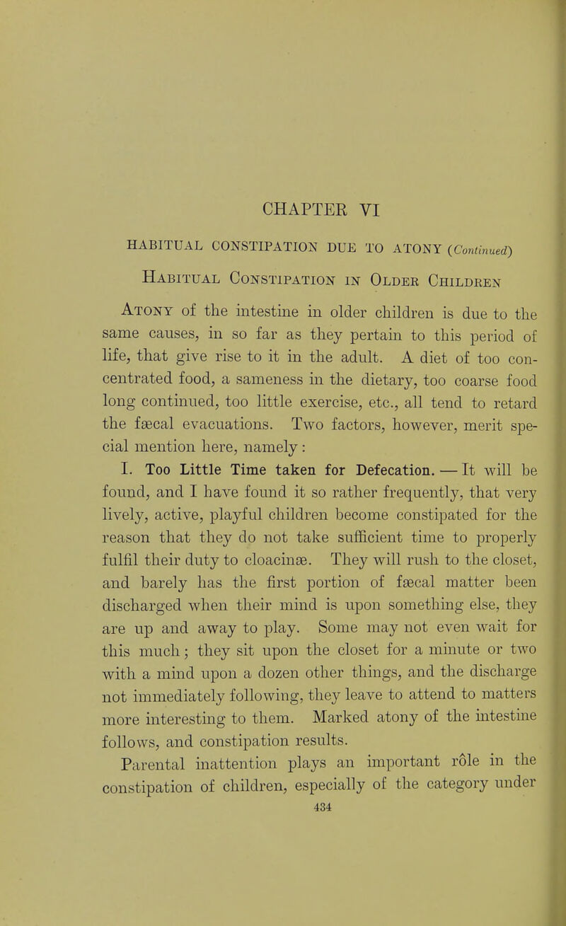 HABITUAL CONSTIPATION DUE TO ATONY (Continued) Habitual Constipation in Older Children Atony of the intestine in older children is due to the same causes, in so far as they pertain to this period of life, that give rise to it in the adult. A diet of too con- centrated food, a sameness in the dietary, too coarse food long continued, too little exercise, etc., all tend to retard the fsecal evacuations. Two factors, however, merit spe- cial mention here, namely: I. Too Little Time taken for Defecation. — It will be found, and I have found it so rather frequently, that very lively, active, playful children become constipated for the reason that they do not take sufficient time to properly fulfil their duty to cloacinse. They will rush to the closet, and barely has the first portion of faecal matter been discharged when their mind is upon something else, they are up and away to play. Some may not even wait for this much; they sit upon the closet for a mmute or two with a mind upon a dozen other things, and the discharge not immediately following, they leave to attend to matters more interestmg to them. Marked atony of the mtestine follows, and constipation results. Parental inattention plays an important role in the constipation of children, especially of the category under