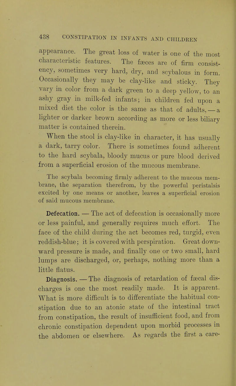 appearance. The great loss of water is one of the most characteristic features. The fteces are of firm consist- ency, sometimes very hard, dry, and scybalous in form. Occasionally they may be clay-like and sticky. They vary in color from a dark green to a deep yellow, to an ashy gray in milk-fed infants; in children fed upon a mixed diet the color is the same as that of adults, —a lighter or darker brown according as more or less biliary matter is contained therein. When the stool is clay-like in character, it has usually a dark, tarry color. There is sometimes found adherent to the hard scybala, bloody mucus or pure blood derived from a superficial erosion of the mucous membrane. The scybala becoming firmly adherent to the mucous mem- brane, the separation therefrom, by the powerful peristalsis excited by one means or another, leaves a superficial erosion of said mucous membrane. Defecation. — The act of defecation is occasionally more or less painful, and generally requires much effort. The face of the child during the act becomes red, turgid, even reddish-blue; it is covered with perspiration. Great down- ward pressure is made, and finally one or two small, hard lumps are discharged, or, perhaps, nothing more than a little flatus. Diagnosis. — The diagnosis of retardation of fascal dis- charges is one the most readily made. It is apparent. What is more difficult is to differentiate the habitual con- stipation due to an atonic state of the intestinal tract from constipation, the result of insufficient food, and from chronic constipation dependent upon morbid processes in the abdomen or elsewhere. As regards the first a care-