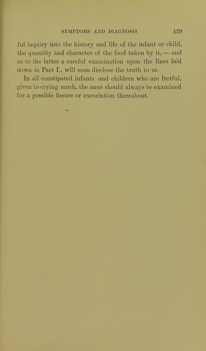 fill inquiry into the history and life of the infant or child, the quantity and character of the food taken by it, — and as to the latter a careful examination upon the lines laid down in Part I., will soon disclose the truth to us. In all constipated infants and children who are fretful, given to crying much, the anus should always be examined for a possible fissure or excoriation thereabout.