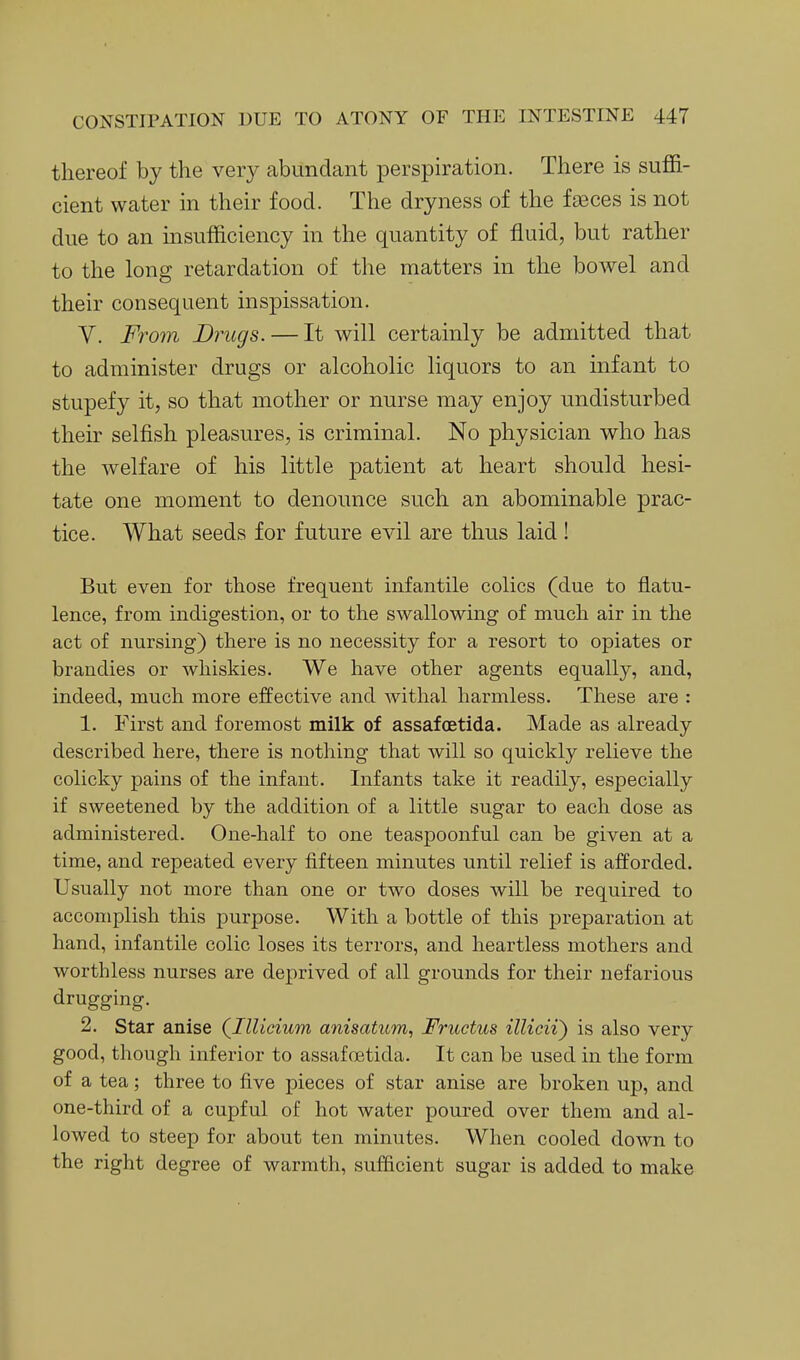 thereof by the very abundant perspiration. There is suffi- cient water in their food. The dryness of the faeces is not due to an insufficiency in the quantity of fluid, but rather to the long retardation of the matters in the bowel and their consequent inspissation. V. From Drugs. — It will certainly be admitted that to administer drugs or alcoholic liquors to an infant to stupefy it, so that mother or nurse may enjoy undisturbed their selfish pleasures, is criminal. No physician who has the welfare of his little patient at heart should hesi- tate one moment to denounce such an abominable prac- tice. What seeds for future evil are thus laid! But even for those frequent infantile colics (due to flatu- lence, from indigestion, or to the swallowing of much air in the act of nursing) there is no necessity for a resort to opiates or brandies or whiskies. We have other agents equally, and, indeed, much more effective and withal harmless. These are : 1. First and foremost milk of assafoetida. Made as already described here, there is nothing that will so quickly relieve the colicky pains of the infant. Infants take it readily, especially if sweetened by the addition of a little sugar to each dose as administered. One-half to one teaspoonful can be given at a time, and repeated every fifteen minutes until relief is afforded. Usually not more than one or two doses will be required to accomplish this purpose. With a bottle of this preparation at hand, infantile colic loses its terrors, and heartless mothers and worthless nurses are deprived of all grounds for their nefarious drugging. 2. Star anise (Illicium anisatum, Fructus illicii) is also very good, though inferior to assafoetida. It can be used in the form of a tea; three to five pieces of star anise are broken up, and one-third of a cupful of hot water poured over them and al- lowed to steep for about ten minutes. When cooled down to the right degree of warmth, sufficient sugar is added to make