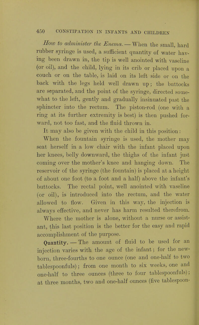 How to administer the Enema. — When the small, hard rubber syringe is used, a sufficient quantity of water hav- ing been drawn in, the tip is well anointed with vaseline (or oil), and the child, lying in its crib or placed upon a couch or on the table, is laid on its left side or on the back with the legs held well drawn up; the buttocks are separated, and the point of the syringe, directed some- what to the left, gently and gradually insinuated past the sphincter into the rectum. The piston-rod (one with a ring at its further extremity is best) is then pushed for- ward, not too fast, and the fluid thrown in. It may also be given with the child in this position: AVhen the fountain syringe is used, the mother may seat herself in a low chair with the infant placed upon her knees, belly downward, the thighs of the infant just coming over the mother's knee and hanging down. The reservoir of the syringe (the fountain) is placed at a height of about one foot (to a foot and a half) above the infant's buttocks. The rectal point, well anointed with vaseline (or oil), is introduced into the rectum, and the water allowed to flow. Given in this way, the injection is always effective, and never has harm resulted therefrom. Where the mother is alone, without a nurse or assist- ant, this last position is the better for the easy and rapid accomplishment of the purpose. Quantity. — The amount of fluid to be used for an injection varies with the age of the infant; for the new- born, three-fourths to one ounce (one and one-half to two tablespoonfuls); from one month to six weeks, one and one-half to three ounces (three to four tablespoonfuls); at three months, two and one-half ounces (five tablespoon-