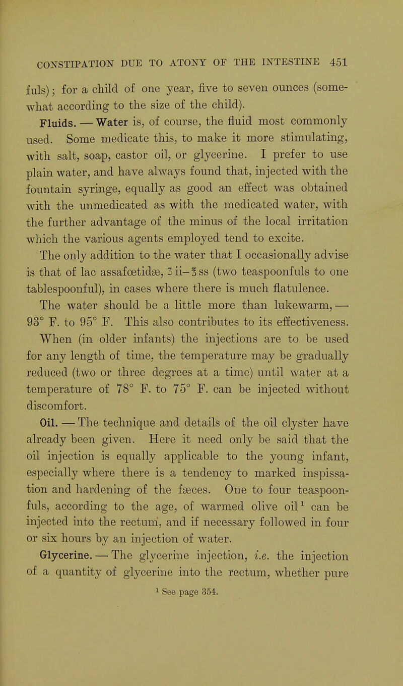 fills); for a child of one year, five to seven ounces (some- what according to the size of the child). Fluids. — Water is, of course, the fluid most commonly- used. Some medicate this, to make it more stimulating, with salt, soap, castor oil, or glycerine. I prefer to use plain water, and have always found that, injected with the fountain syringe, equally as good an effect was obtained with the unmedicated as with the medicated water, with the further advantage of the minus of the local irritation which the various agents employed tend to excite. The only addition to the water that I occasionally advise is that of lac assafcetidse, 3 ii- S ss (two teaspoonfuls to one tablespoonful), in cases where there is much flatulence. The water should be a little more than lukewarm, — 93° F. to 95° F. This also contributes to its effectiveness. When (in older infants) the injections are to be used for any length of time, the temperature may be gradually reduced (two or three degrees at a time) until water at a temperature of 78° F. to 75° F. can be injected without discomfort. Oil. — The technique and details of the oil clyster have already been given. Here it need only be said that the oil injection is equally applicable to the young infant, especially where there is a tendency to marked inspissa- tion and hardening of the faeces. One to four teaspoon- fuls, according to the age, of warmed olive oil-^ can be injected into the rectuni, and if necessary followed in four or six hours by an injection of water. Glycerine. — The glycerine injection, i.e. the injection of a quantity of glycerine into the rectum, whether pure 1 See page 354.