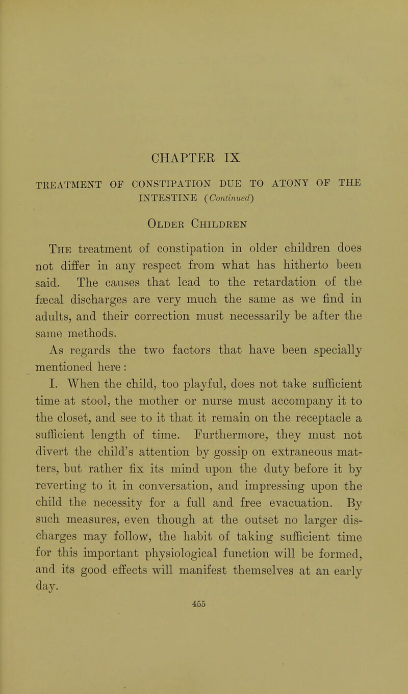 TREATMENT OF CONSTIPATION DUE TO ATONY OF THE INTESTINE (Continued) Older Children The treatment of constipation in older children does not differ in any respect from what has hitherto been said. The causes that lead to the retardation of the faecal discharges are very much the same as we find in adults, and their correction must necessarily be after the same methods. As regards the two factors that have been specially mentioned here : 1. When the child, too playful, does not take sufficient time at stool, the mother or nurse must accompany it to the closet, and see to it that it remain on the receptacle a sufficient length of time. Furthermore, they must not divert the child's attention by gossip on extraneous mat- ters, but rather fix its mind upon the duty before it by reverting to it in conversation, and impressing upon the child the necessity for a full and free evacuation. By such measures, even though at the outset no larger dis- charges may follow, the habit of taking sufficient time for this important physiological function will be formed, and its good effects will manifest themselves at an early day. 465