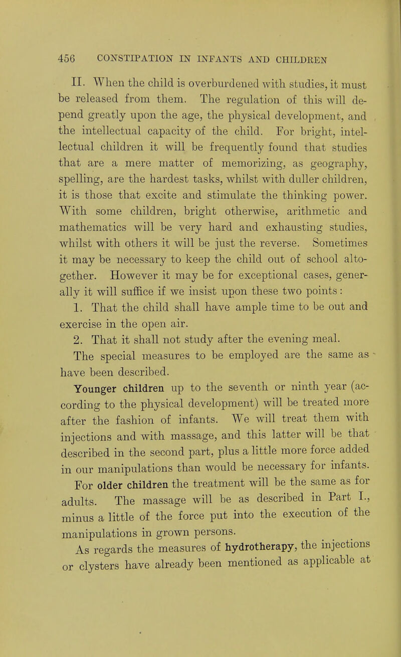 II. When the child is overburdened with studies, it must be released from them. The regulation of this will de- pend greatly upon the age, the physical development, and the intellectual capacity of the child. For bright, intel- lectual children it will be frequently found that studies that are a mere matter of memorizing, as geography, spelling, are the hardest tasks, whilst with duller children, it is those that excite and stimulate the thinking power. With some children, bright otherwise, arithmetic and mathematics will be very hard and exhausting studies, whilst with others it will be just the reverse. Sometimes it may be necessary to keep the child out of school alto- gether. However it may be for exceptional cases, gener- ally it will su£B.ce if we insist upon these two points: 1. That the child shall have ample time to be out and exercise in the open air. 2. That it shall not study after the evening meal. The special measures to be employed are the same as have been described. Younger children up to the seventh or ninth year (ac- cording to the physical development) will be treated more after the fashion of infants. We will treat them with injections and with massage, and this latter will be that described in the second part, plus a little more force added in our manipulations than would be necessary for infants. For older children the treatment will be the same as for adults. The massage will be as described in Part I., minus a little of the force put into the execution of the manipulations in grown persons. As regards the measures of hydrotherapy, the injections or clysters have already been mentioned as applicable at