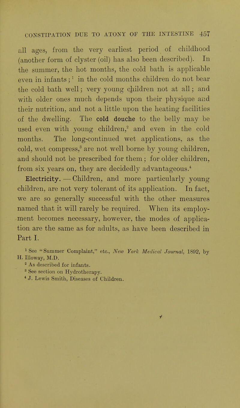 all ages, from the very earliest period of childhood (another form of clyster (oil) has also been described). In the summer, the hot months, the cold bath is applicable even in infants; ^ in the cold months children do not bear the cold bath well; very young c]iildren not at all; and with older ones much depends upon their physique and their nutrition, and not a little upon the heating facilities of the dwelling. The cold douche to the belly may be used even with young children,^ and even in the cold months. The long-continued wet applications, as the cold, wet compress,^ are not well borne by young children, and should not be prescribed for them ; for older children, from six years on, they are decidedly advantageous.* Electricity. — Children, and more particularly young children, are not very tolerant of its application. In fact, we are so generally successful with the other measures named that it will rarely be required. When its employ- ment becomes necessary, however, the modes of applica- tion are the same as for adults, as have been described in Part I. ^ See  Summer Complaint, etc., New York Medical Journal, 1892, by H. Illoway, M.D. ^ As described for infants. ^ See section on Hydrotherapy. * J. Lewis Smith, Diseases of Children. If