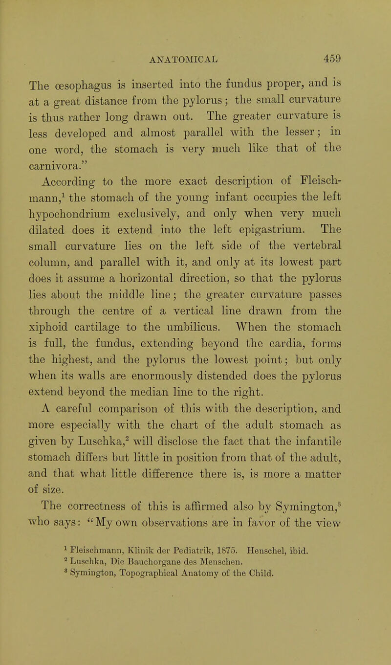 The oesophagus is inserted into the fundus proper, and is at a great distance from the pylorus; the small curvature is thus rather long drawn out. The greater curvature is less developed and almost parallel v^ith the lesser; in one word, the stomach is very much like that of the carnivora. According to the more exact description of Fleisch- mann,^ the stomach of the young infant occupies the left hypochondrium exclusively, and only when very much dilated does it extend into the left epigastrium. The small curvature lies on the left side of the vertebral column, and parallel with it, and only at its lowest part does it assume a horizontal direction, so that the pylorus lies about the middle line; the greater curvature passes through the centre of a vertical line drawn from the xiphoid cartilage to the umbilicus. When the stomach is full, the fundus, extending beyond the cardia, forms the highest, and the pylorus the lowest point; but only when its Avails are enormously distended does the pylorus extend beyond the median line to the right. A careful comparison of this with the description, and more especially with the chart of the adult stomach as given by Luschka,^ will disclose the fact that the infantile stomach differs but little in position from that of the adult, and that what little difference there is, is more a matter of size. The correctness of this is affirmed also by Symington,^ who says: My own observations are in favor of the view ^ Fleischmann, Kliiiik der Pediatrik, 1875. Henschel, ibid. ^ Luschka, Die Bauchorgane des Meuschen. ^ Symington, Topographical Anatomy of the Child.