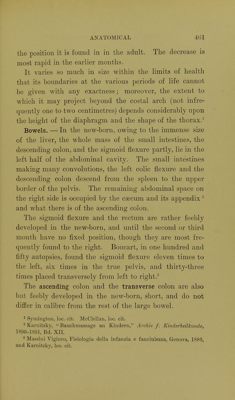 the position it is found in in the adult. The decrease is most rapid in the earlier months. It varies so much in size within the limits of health that its boundaries at the various periods of life cannot be given with any exactness; moreover, the extent to which it may project beyond the costal arch (not infre- quently one to two centimetres) depends considerably upon the height of the diaphragm and the shape of the thorax.^ Bowels. — In the new-born, owing to the immense size of the liver, the whole mass of the small intestines, the descending colon, and the sigmoid flexure partly, lie in the left half of the abdominal cavity. The small intestines making many convolutions, the left colic flexure and the descending colon descend from the spleen to the upper border of the pelvis. The remaining abdominal space on the right side is occupied by the caecum and its appendix and what there is of the ascending colon. The sigmoid flexure and the rectum are rather feebly developed in the new-born, and until the second or third month have no fixed position, though they are most fre- quently found to the right. Boucart, in one hundred and fifty autopsies, found the sigmoid flexure eleven times to the left, six times in the true pelvis, and thirty-three times placed transversely from left to right.'^ The ascending colon and the transverse colon are also but feebly developed in the new-born, short, and do not differ in calibre from the rest of the large bowel. ^ Symington, loc. cit. McClellan, loc. cit. Karnitzky,  Bauchmassage an Kindern, ArcJiiv f. Kinderheilkunde, 1890-1891, Bd. XII. ' Massini Viginro, Fisiologia della infanzia e fanciulezza, Genova, 1886, and Karnitzky, loc. cit.