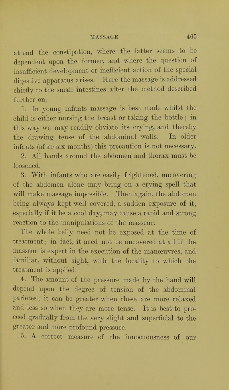 attend the constipation, where the latter seems to be dependent upon the former, and where the question of insufficient development or inefficient action of the special digestive apparatus arises. Here the massage is addressed chiefly to the small intestines after the method described further on. 1. In young infants massage is best made whilst the child is either nursing the breast or taking the bottle; in this way we may readily obviate its crying, and thereby the drawing tense of the abdominal walls. In older infants (after six months) this precaution is not necessary. 2. All bands around the abdomen and thorax must be loosened. 3. With infants who are easily frightened, uncovering of the abdomen alone may bring on a crying spell that will make massage impossible. Then again, the abdomen being always kept well covered, a sudden exposure of it, especially if it be a cool day, may cause a rapid and strong reaction to the manipulations of the masseur. The whole belly need not be exposed at the time of treatment; in fact, it need not be uncovered at all if the masseur is expert in the execution of the manoeuvres, and familiar, without sight, with the locality to which the treatment is applied. 4. The amount of the pressure made by the hand will depend upon the degree of tension of the abdominal parietes; it can be greater when these are more relaxed and less so when they are more tense. It is best to pro- ceed gradually from the very slight and superficial to the greater and more profound pressure. 5. A correct measure of the innocuousness of our