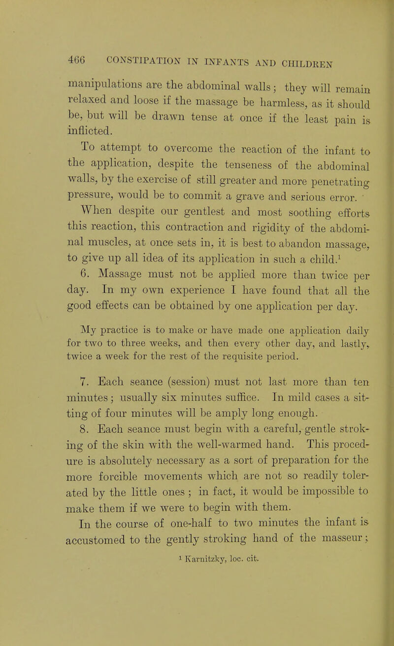 manipulations are the abdominal walls; they will remain relaxed and loose if the massage be harmless, as it should be, but will be drawn tense at once if the least pain is inflicted. To attempt to overcome the reaction of the infant to the application, despite the tenseness of the abdominal walls, by the exercise of still greater and more penetrating pressure, would be to commit a grave and serious error. When despite our gentlest and most soothing efforts this reaction, this contraction and rigidity of the abdomi- nal muscles, at once sets in, it is best to abandon massao-e, to give up all idea of its application in such a child.^ 6. Massage must not be applied more than twice per day. In my own experience I have found that all the good effects can be obtained by one application per day. My practice is to make or have made one application daily for two to three weeks, and then every other day, and lastly^ twice a week for the rest of the requisite period. 7. Each seance (session) must not last more than ten minutes ; usually six minutes suffice. In mild cases a sit- ting of four minutes will be amply long enough. 8. Each seance must begin with a careful, gentle strok- ing of the skin with the well-warmed hand. This proced- ure is absolutely necessary as a sort of preparation for the more forcible movements which are not so readily toler- ated by the little ones ; in fact, it would be impossible to make them if we were to begin with them. In the course of one-half to two minutes the infant is accustomed to the gently stroking hand of the masseur;