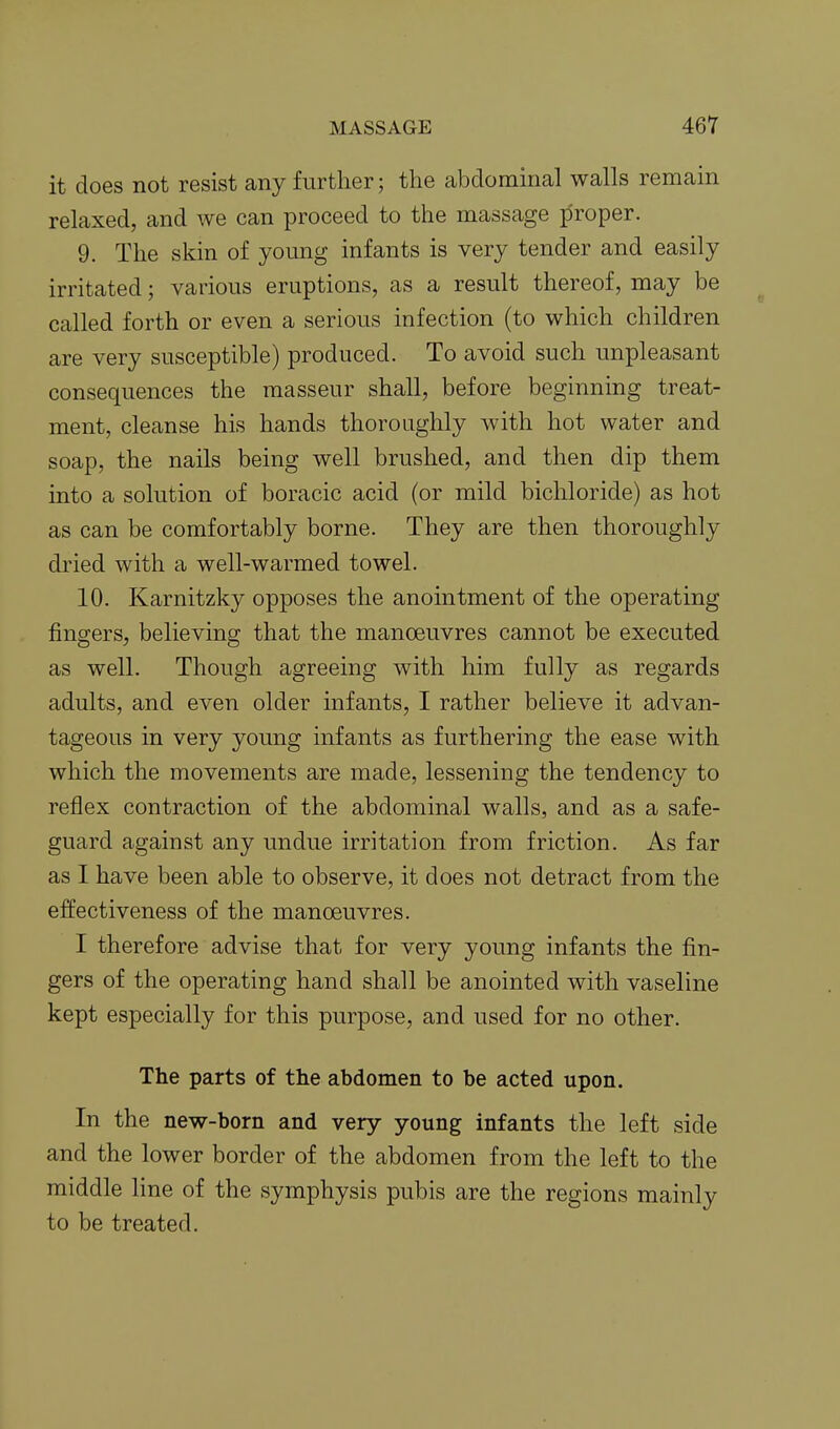 it does not resist any further; the abdominal walls remain relaxed, and we can proceed to the massage proper. 9. The skin of young infants is very tender and easily irritated; various eruptions, as a result thereof, may be called forth or even a serious infection (to which children are very susceptible) produced. To avoid such unpleasant consequences the masseur shall, before beginning treat- ment, cleanse his hands thoroughly with hot water and soap, the nails being well brushed, and then dip them into a solution of boracic acid (or mild bichloride) as hot as can be comfortably borne. They are then thoroughly dried with a well-warmed towel. 10. Karnitzky opposes the anointment of the operating fingers, believing that the manoeuvres cannot be executed as well. Though agreeing with him fully as regards adults, and even older infants, I rather believe it advan- tageous in very young infants as furthering the ease with which the movements are made, lessening the tendency to reflex contraction of the abdominal walls, and as a safe- guard against any undue irritation from friction. As far as I have been able to observe, it does not detract from the effectiveness of the manoeuvres. I therefore advise that for very young infants the fin- gers of the operating hand shall be anointed with vaseline kept especially for this purpose, and used for no other. The parts of the abdomen to be acted upon. In the new-born and very young infants the left side and the lower border of the abdomen from the left to the middle line of the symphysis pubis are the regions mainly to be treated.