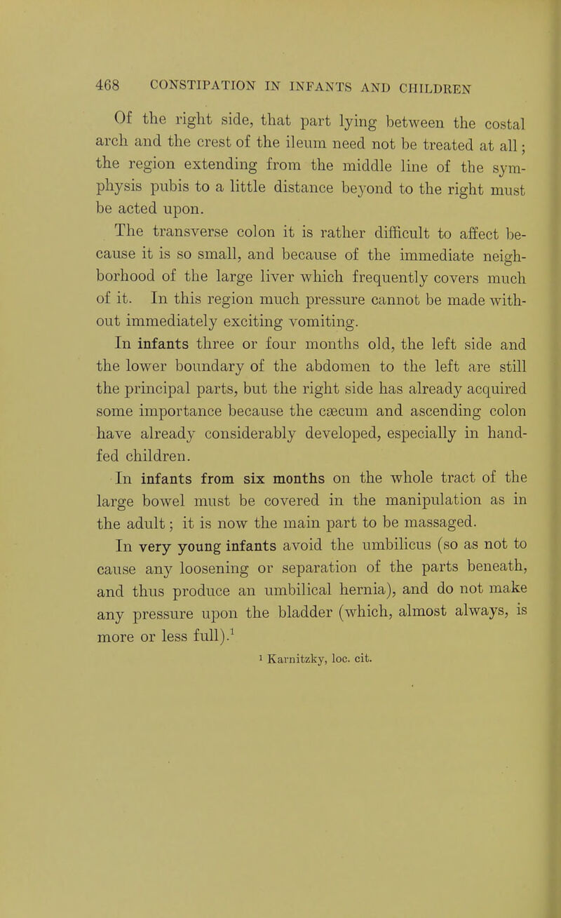 Of the right side, that part lying between the costal arch and the crest of the ileum need not be treated at all; the region extending from the middle line of the sym- physis pubis to a little distance beyond to the right must be acted upon. The transverse colon it is rather difficult to affect be- cause it is so small, and because of the immediate neigh- borhood of the large liver which frequently covers much of it. In this region much pressure cannot be made with- out immediately exciting vomiting. In infants three or four months old, the left side and the lower boundary of the abdomen to the left are still the principal parts, but the right side has already acquired some importance because the caecum and ascending colon have already considerably developed, especially in hand- fed children. In infants from six months on the whole tract of the large bowel must be covered in the manipulation as in the adult; it is now the main part to be massaged. In very young infants avoid the umbilicus (so as not to cause any loosening or separation of the parts beneath, and thus produce an umbilical hernia), and do not make any pressure upon the bladder (which, almost always, is more or less full).^