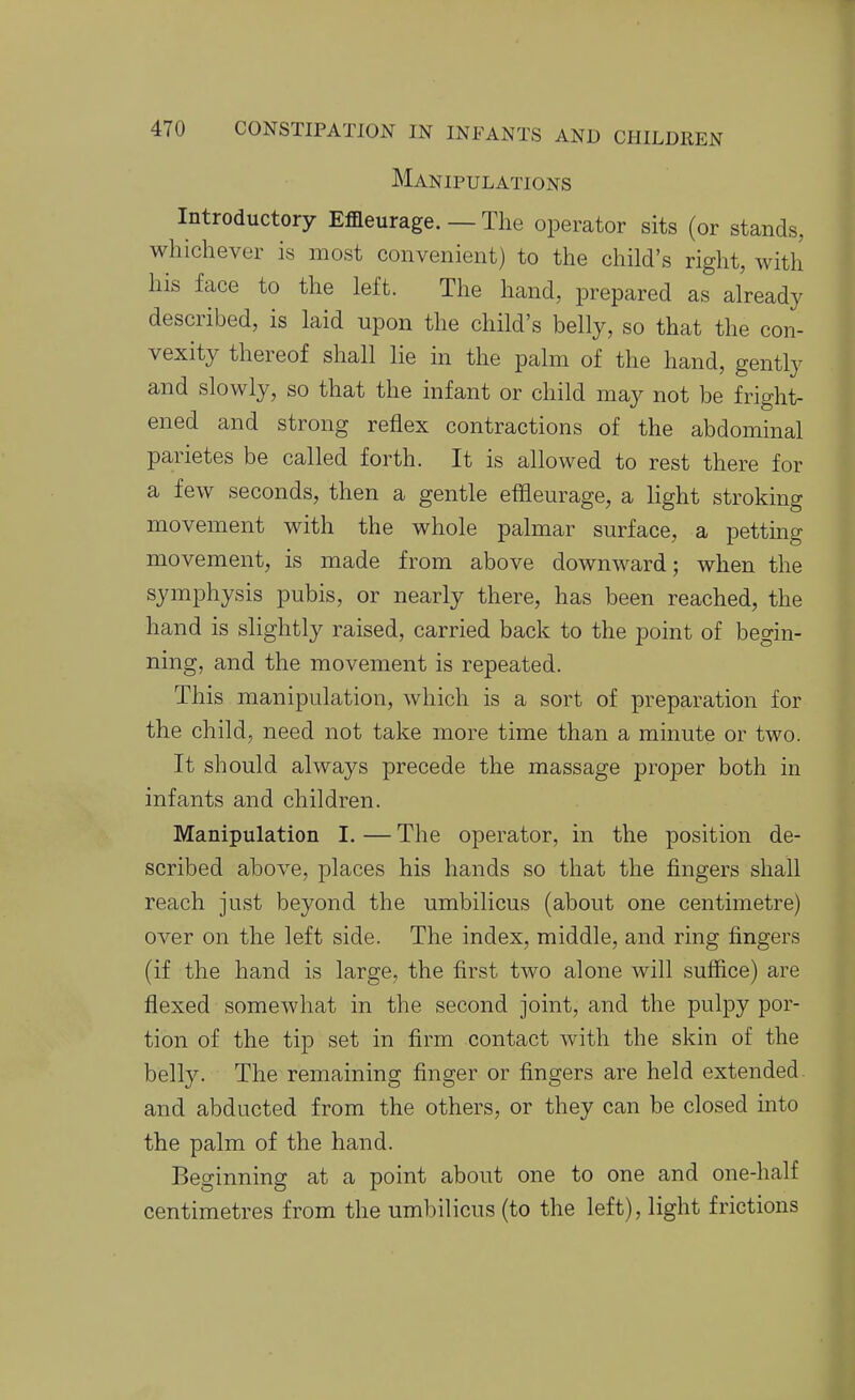 Manipulations Introductory Effleurage. — The operator sits (or stands, whichever is most convenient) to the child's right, with his face to the left. The hand, prepared as already described, is laid upon the child's belly, so that the con- vexity thereof shall lie in the palm of the hand, gently and slowly, so that the infant or child may not be fright- ened and strong reflex contractions of the abdominal parietes be called forth. It is allowed to rest there for a few seconds, then a gentle effleurage, a light stroking movement with the whole palmar surface, a pettmg movement, is made from above downward; when the symphysis pubis, or nearly there, has been reached, the hand is slightly raised, carried back to the point of begin- ning, and the movement is repeated. This manipulation, which is a sort of preparation for the child, need not take more time than a minute or two. It should always precede the massage proper both in infants and children. Manipulation I. — The operator, in the position de- scribed above, places his hands so that the fingers shall reach just beyond the umbilicus (about one centimetre) over on the left side. The index, middle, and ring fingers (if the hand is large, the first two alone will suffice) are flexed somewhat in the second joint, and the pulpy por- tion of the tip set in firm contact with the skin of the belly. The remaining finger or fingers are held extended, and abducted from the others, or they can be closed into the palm of the hand. Beginning at a point about one to one and one-half centimetres from the umbilicus (to the left), light frictions