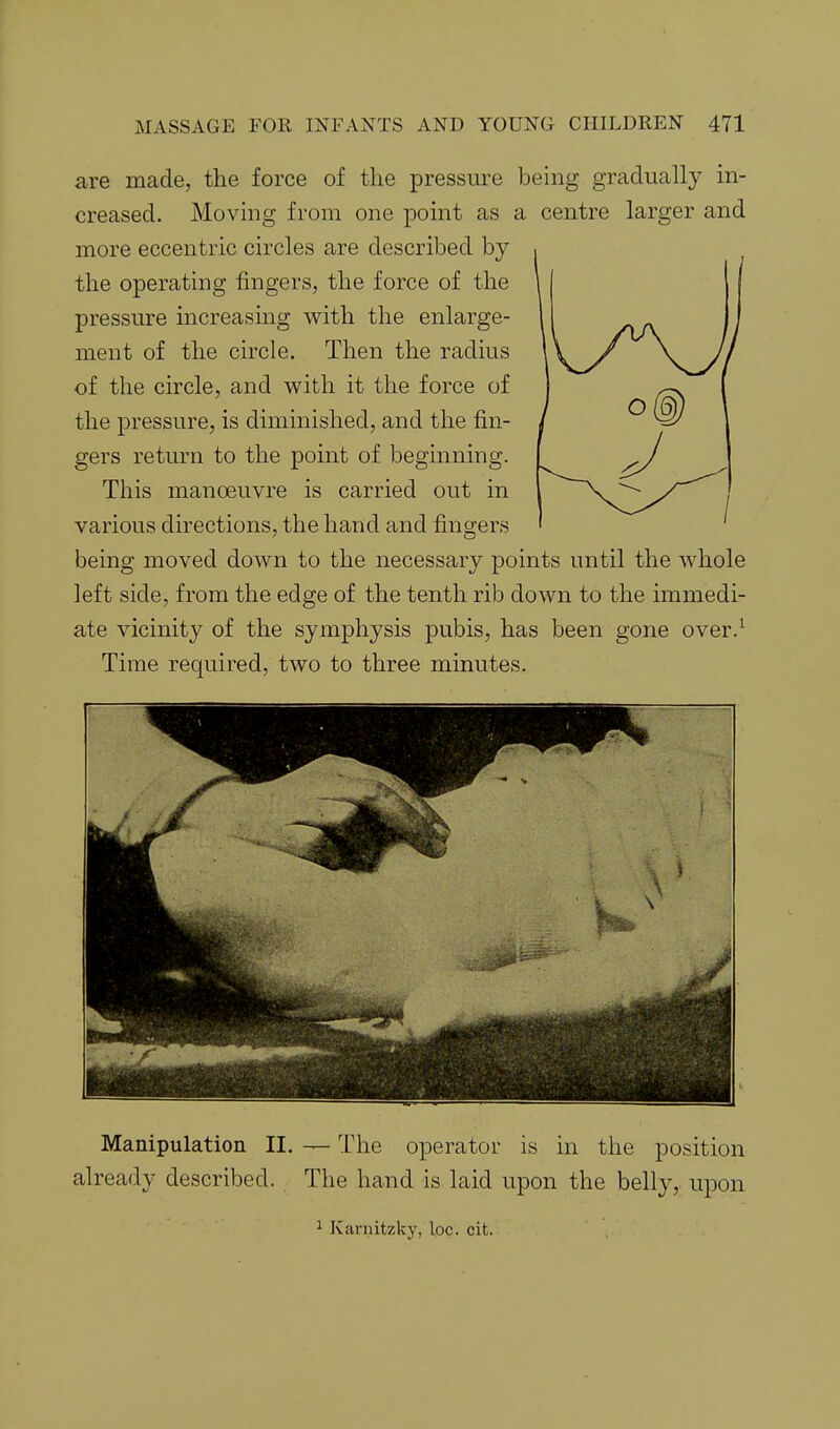 are made, the force of the pressure being gradually in- creased. Moving from one point as a centre larger and more eccentric circles are described by the operating fingers, the force of the pressure increasing with the enlarge- ment of the circle. Then the radius of the circle, and with it the force of the pressure, is diminished, and the fin- gers return to the point of beginning. This manoeuvre is carried out in various directions, the hand and fingers being moved down to the necessary points until the whole left side, from the edge of the tenth rib down to the immedi- ate vicinity of the symphysis pubis, has been gone over.^ Time required, two to three minutes. Manipulation II. — The operator is in the position already described. The hand is laid upon the belly, upon