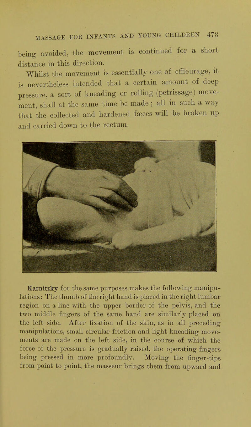 being avoided, the movement is continued for a short distance in this direction. Whilst the movement is essentially one of effleurage, it is nevertheless intended that a certain amount of deep pressure, a sort of kneading or rolling (petrissage) move- ment, shall at the same time be made; all in such a way that the collected and hardened faeces will be broken up and carried down to the rectum. Karnitzky for the same purposes makes the following manipu- lations: The thumb of the right hand is placed in the right lumbar region on a line with the upper border of the pelvis, and the two middle fingers of the same hand are similarly placed on the left side. After fixation of the skin, as in all preceding manipulations, small circular friction and light kneading move- ments are made on the left side, in the course of which the force of the pressure is gradually raised, the operating fingers being pressed in more profoundly. Moving the finger-tips from point to point, the masseur brings them from upward and