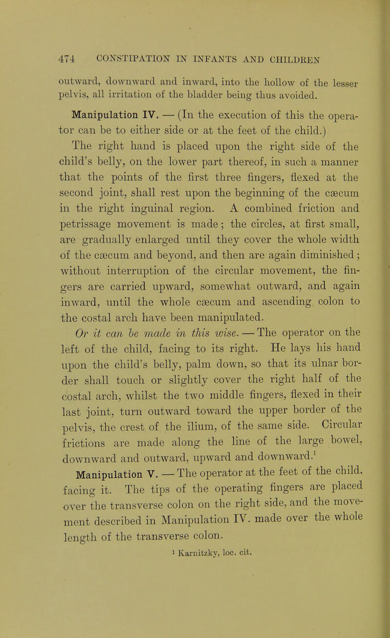 outward, downward and inward, into the hollow of the lesser pelvis, all irritation of the bladder being thus avoided. Manipulation IV. — (In the execution of this the opera- tor can be to either side or at the feet of the child.) The right hand is placed upon the right side of the child's belly, on the lower part thereof, in such a manner that the points of the first three fingers, flexed at the second joint, shall rest upon the beginning of the caecum in the right inguinal region. A combined friction and petrissage movement is made; the circles, at first small, are gradually enlarged until they cover the whole width of the caBCum and beyond, and then are again diminished; without interruption of the circular movement, the fin- gers are carried upward, somewhat outward, and again inward, until the whole caecum and ascending colon to the costal arch have been manipulated. Or it can he made in this wise. — The operator on the left of the child, facing to its right. He lays his hand upon the child's belly, palm down, so that its ulnar bor- der shall touch or slightly cover the right half of the costal arch, whilst the two middle fingers, flexed in their last joint, turn outward toward the upper border of the pelvis, the crest of the ilium, of the same side. Circular frictions are made along the line of the large bowel, downward and outward, upward and downward.^ Manipulation V. — The operator at the feet of the child, facing it. The tips of the operating fingers are placed over the transverse colon on the right side, and the move- ment described in Manipulation IV. made over the whole length of the transverse colon.