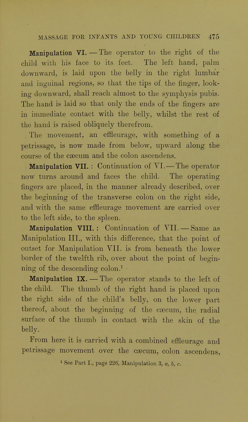 Manipulation VI. — The operator to the right of the child with his face to its feet. The left hand, palm downward, is laid upon the belly in the right lumbar and inguinal regions, so that the tips of the finger, look- ing downward, shall reach almost to the symphysis pubis. The hand is laid so that only the ends of the fingers are in immediate contact with the belly, whilst the rest of the hand is raised obliquely therefrom. The movement, an effleurage, with something of a petrissage, is now made from below, upward along the course of the caecum and the colon ascendens. Manipulation VII. : Contmuation of VI. — The operator now turns around and faces the child. The operating fingers are placed, in the manner already described, over the beginning of the transverse colon on the right side, and with the same effieurage movement are carried over to the left side, to the spleen. Manipulation VIII. : Continuation of YII. — Same as Manipulation III., with this difference, that the point of outset for Manipulation VII. is from beneath the lower border of the twelfth rib, over about the point of begin- ning of the descending colon.^ Manipulation IX. — The operator stands to the left of the child. The thumb of the right hand is placed upon the right side of the child's belly, on the lower part thereof, about the beginning of the caecum, the. radial surface of the thumb in contact with the skin of the belly. From here it is carried with a combined effleurage and petrissage movement over the caecum, colon ascendens, 1 See Part I., page 226, Manipulation 3, a, b, c.