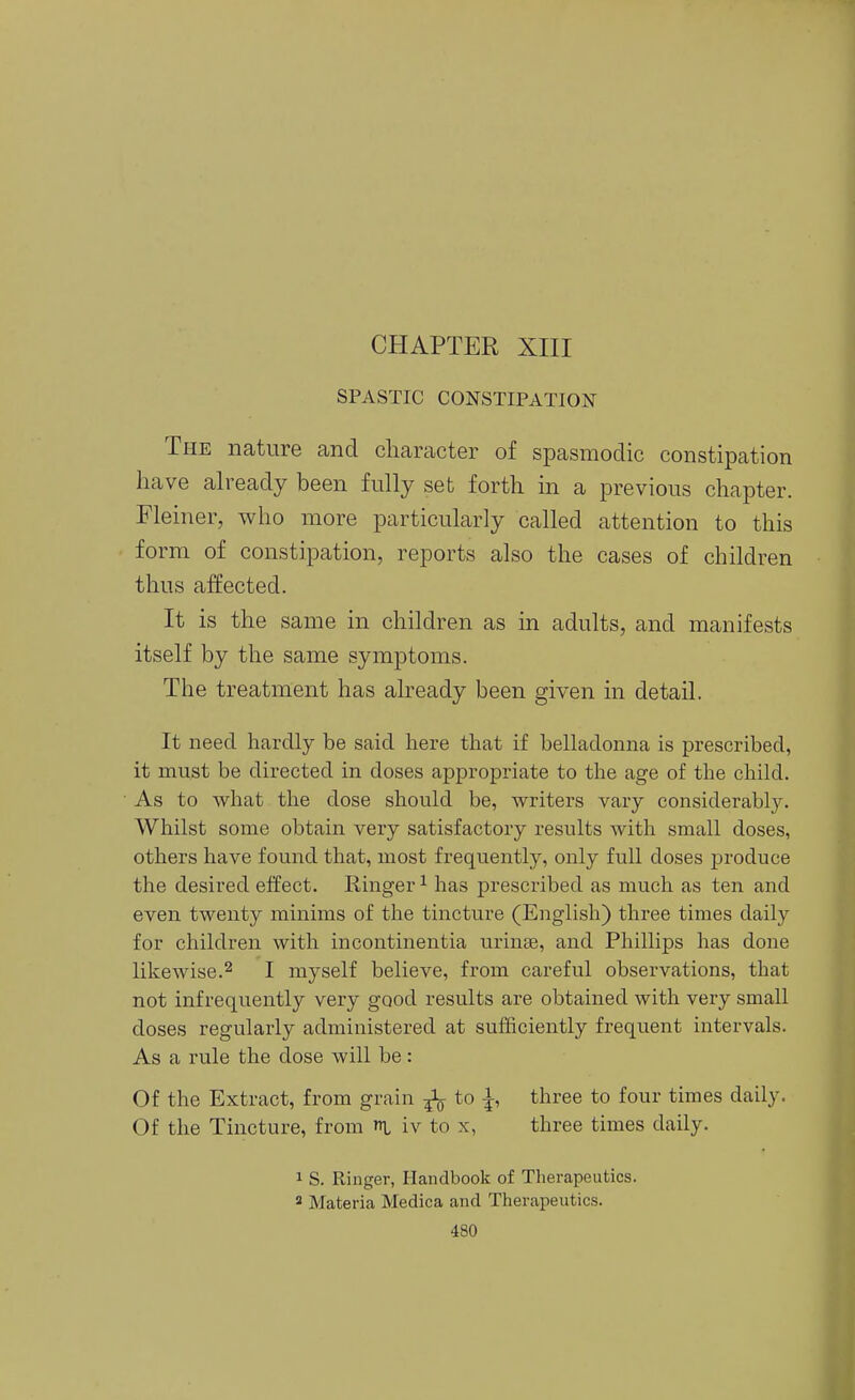 SPASTIC CONSTIPATION The nature and cliaracter of spasmodic constipation have already been fully set forth in a previous chapter. Fleiner, who more particularly called attention to this form of constipation, reports also the cases of children thus affected. It is the same in children as in adults, and manifests itself by the same symptoms. The treatment has already been given in detail. It need hardly be said here that if belladonna is prescribed, it must be directed in doses appropriate to the age of the child. As to what the dose should be, writers vary considerably. Whilst some obtain very satisfactory results with small doses, others have found that, most frequently, only full doses produce the desired effect. Ringer ^ has prescribed as much as ten and even twenty minims of the tincture (English) three times daily for children with incontinentia urinse, and Phillips has done likewise.2 I myself believe, from careful observations, that not infrequently very good results are obtained with very small doses regularly administered at sufficiently frequent intervals. As a rule the dose will be: Of the Extract, from grain ^ to ^, three to four times daily. Of the Tincture, from l iv to x, three times daily. 1 S. Ringer, Handbook of Therapeutics. 2 Materia Medica and Therapeutics.