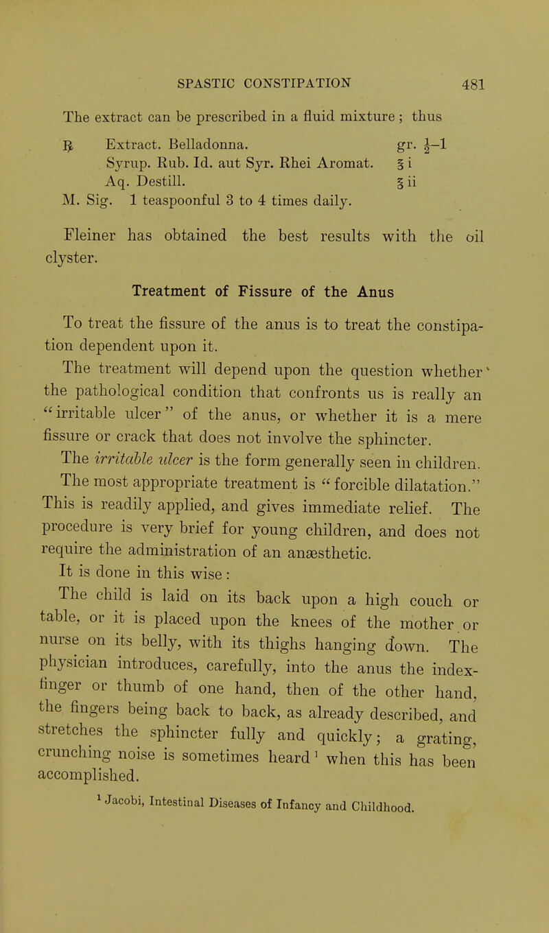 The extract can be prescribed in a fluid mixture ; thus 5 Extract. Belladonna. gr. |-1 Syrup. Rub. Id. aut Syr. Rhei Aromat. § i Aq. Destill. §ii M. Sig. 1 teaspoonful 3 to 4 times daily. Fleiner has obtained the best results with the oil clyster. Treatment of Fissure of the Anus To treat the fissure of the anus is to treat the constipa- tion dependent upon it. The treatment will depend upon the question whether' the pathological condition that confronts us is really an . irritable ulcer of the anus, or whether it is a mere fissure or crack that does not involve the sphincter. The irritable ulcer is the form generally seen in children. The most appropriate treatment is forcible dilatation. This is readily applied, and gives immediate relief. The procedure is very brief for young children, and does not require the administration of an ansesthetic. It is done in this wise: The child is laid on its back upon a high couch or table, or it is placed upon the knees of the mother or nurse on its belly, with its thighs hanging down. The physician introduces, carefully, into the anus the index- finger or thumb of one hand, then of the other hand, the fingers being back to back, as already described, and stretches the sphincter fully and quickly; a grating, crunching noise is sometimes heard' when this has been' accomplished. 1 Jacobi, Intestinal Diseases of Infancy and Childhood.