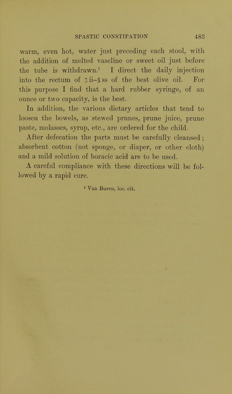 warm, even hot, water just preceding each stool, with the addition of melted vaseline or sweet oil just before the tube is withdrawn.^ T direct the daily injection into the rectum of 3 ii-5 ss of the best olive oil. For this purpose I find that a hard rubber syringe, of an ounce or two capacity, is the best. In addition, the various dietary articles that tend to loosen the bowels, as stewed prunes, prune juice, prune paste, molasses, syrup, etc., are ordered for the child. After defecation the parts must be carefully cleansed; absorbent cotton (not sponge, or diaper, or other cloth) and a mild solution of boracic acid are to be used. A careful compliance with these directions will be fol- lowed by a rapid cure.