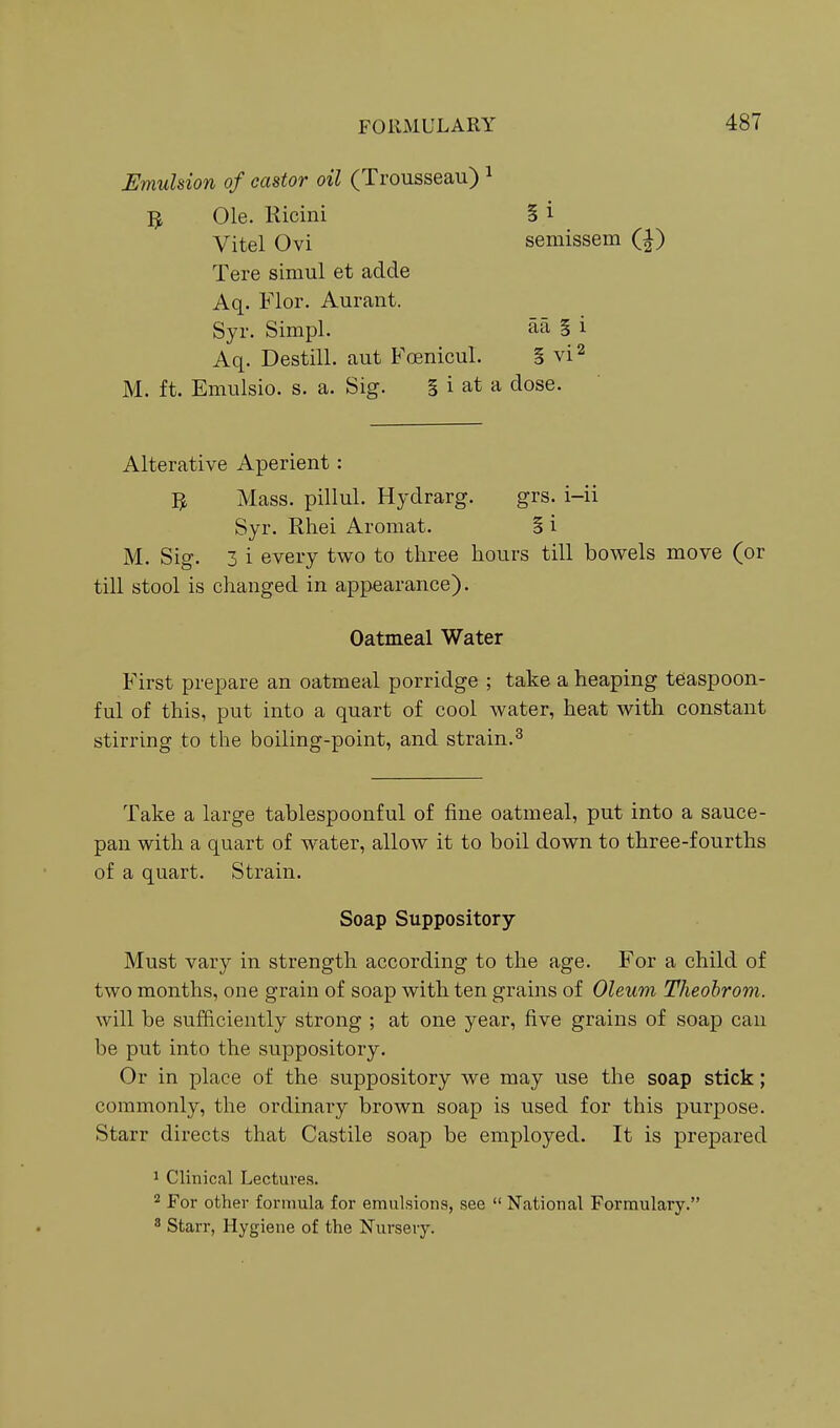 Emulsion of castor oil (Trousseau) ^ Ole. Ricini § i Vitel Ovi semissem (i) Tere simul et adde Aq. Flor. Aurant. Syr. Simpl. aa § i Aq. Destill. aut B'oenicul. § vi^ M. ft. Emulsio. s. a. Sig. § i at a dose. Alterative Aperient: Mass. pillul. Hydrarg. grs. i-ii Syr. Rhei Aromat. § i M. Sig. 3 i every two to three hours till bowels move (or till stool is changed in appearance). Oatmeal Water First prepare an oatmeal porridge ; take a heaping teaspoon- ful of this, put into a quart of cool water, heat with constant stirring to the boiling-point, and strain.^ Take a large tablespoonful of fine oatmeal, put into a sauce- pan with a quart of water, allow it to boil down to three-fourths of a quart. Strain. Soap Suppository- Must vary in strength according to the age. For a child of two months, one grain of soap with ten grains of Oleum Theohrom. will be sufficiently strong ; at one year, five grains of soap can be put into the suppository. Or in place of the suppository we may use the soap stick; commonly, the ordinary brown soap is used for this purpose. Starr directs that Castile soap be employed. It is prepared 1 Clinical Lectures. 2 For other formula for emulsions, see  National Formulary. 8 Starr, Hygiene of the Nurseiy,