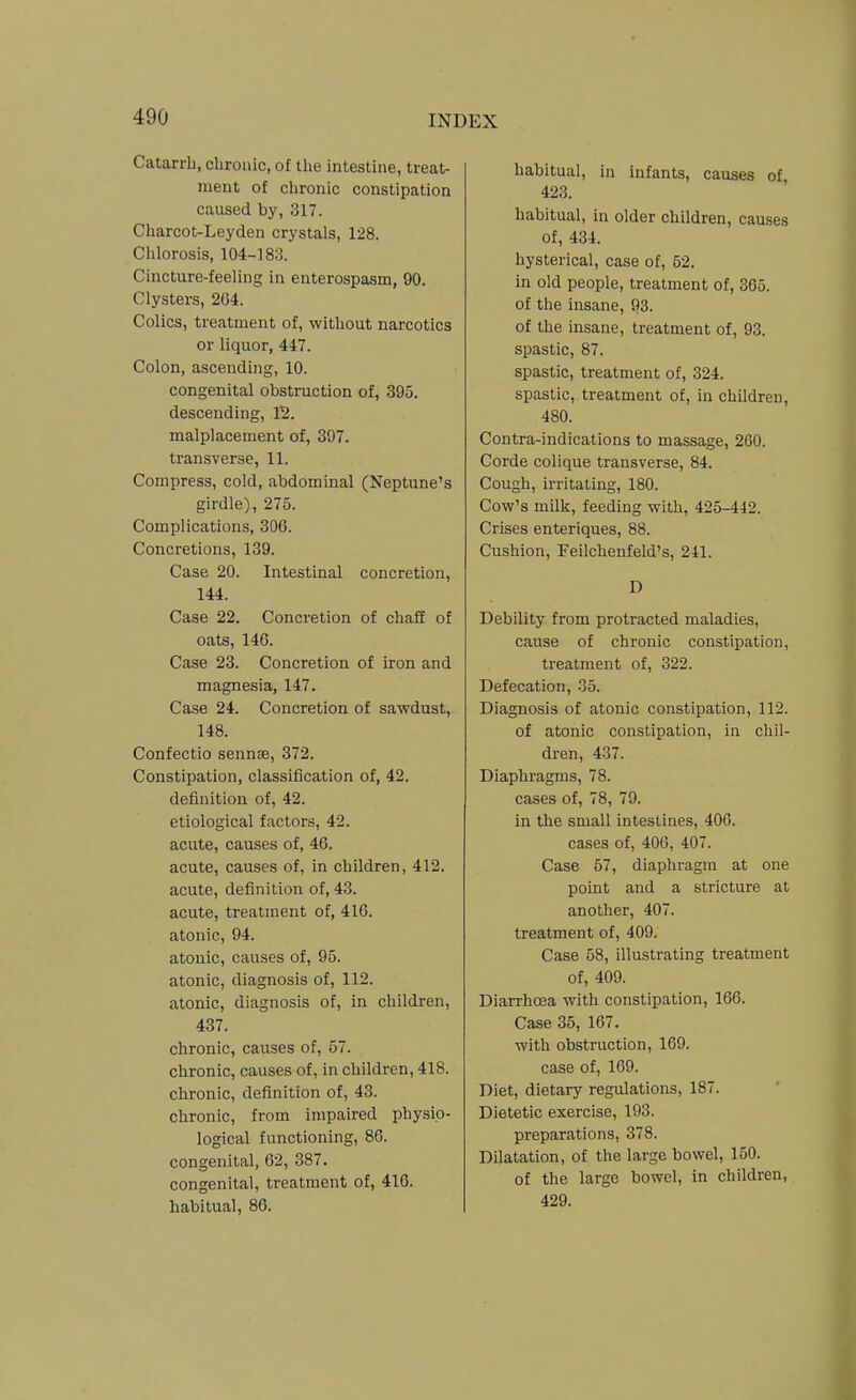 Catarrh, chronic, o£ the intestine, treat- ment of chronic constipation caused by, 317. Charcot-Leyden crystals, 128. Chlorosis, 104-183. Cincture-feeling in enterospasm, 90. Clysters, 2G4. Colics, treatment of, without narcotics or liquor, 447. Colon, ascending, 10. congenital obstruction of, 395. descending, V2. malplacement of, 397. transverse, 11. Compress, cold, abdominal (Neptune's girdle), 275. Complications, 306. Concretions, 139. Case 20. Intestinal concretion, 144. Case 22. Concretion of chaff of oats, 146. Case 23. Concretion of iron and magnesia, 147. Case 24. Concretion of sawdust, 148. Confectio sennse, 372. Constipation, classification of, 42. definition of, 42. etiological factors, 42. acute, causes of, 46. acute, causes of, in children, 412. acute, definition of, 43. acute, treatment of, 416. atonic, 94. atonic, causes of, 95. atonic, diagnosis of, 112. atonic, diagnosis of, in children, 437. chronic, causes of, 57. chronic, causes of, in children, 418. chronic, definition of, 43. chronic, from impaired physio- logical functioning, 86. congenital, 62, 387. congenital, treatment of, 416. habitual, 86. habitual, in infants, causes of, 423. habitual, in older children, causes of, 434. hysterical, case of, 52. in old people, treatment of, 365. of the insane, 93. of the insane, treatment of, 93. spastic, 87. spastic, treatment of, 324. spastic, treatment of, in children, 480. Contra-indications to massage, 260. Corde colique transverse, 84. Cough, irritating, 180. Cow's milk, feeding with, 425-442. Crises enteriques, 88. Cushion, Feilchenfeld's, 241. D Debility from protracted maladies, cause of chronic constipation, treatment of, 322. Defecation, 35. Diagnosis of atonic constipation, 112. of atonic constipation, in chil- dren, 437. Diaphragms, 78. cases of, 78, 79. in the small intestines, 406. cases of, 406, 407. Case 67, diaphragm at one point and a stricture at another, 407. treatment of, 409. Case 58, illustrating treatment of, 409. Diarrhoea with constipation, 166. Case 35, 167. with obstruction, 169. case of, 169. Diet, dietary regulations, 187. Dietetic exercise, 193. preparations, 378. Dilatation, of the large bowel, 150. of the large bowel, in children, 429.