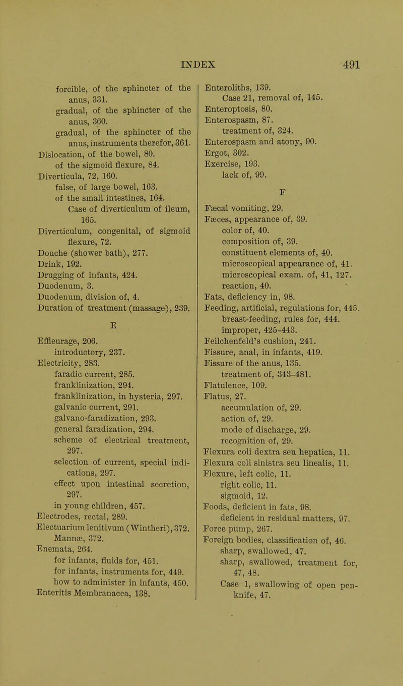 forcible, of the sphincter of the anus, 331. gradual, of the sphincter of the anus, 360. gradual, of the sphincter of the anus, instruments therefor, 861. Dislocation, of the bowel, 80. of the sigmoid flexure, 84. Diverticula, 72, 160. false, of large bowel, 163. of the small intestines, 164. Case of diverticulum of ileum, 165. Diverticulum, congenital, of sigmoid flexure, 72. Douche (shower bath), 277. Drink, 192. Drugging of infants, 424. Duodenum, 3. Duodenum, division of, 4. Duration of treatment (massage), 239. E Effleurage, 206. introductory, 237. Electricity, 283. faradic current, 285. franklinization, 294. franklinization, in hysteria, 297. galvanic current, 291. galvano-faradization, 293. general faradization, 294. scheme of electrical treatment, 297. selection of current, special indi- cations, 297. effect upon intestinal secretion, 297. in young children, 457. Electrodes, rectal, 289. Electuarium lenitivum (Wintheri), 372. Mannas, 372. Enemata, 264. for infants, fluids for, 451. for infants, instruments for, 449. how to administer in infants, 450. Enteritis Membranacea, 138. Enteroliths, 139. Case 21, removal of, 145. Enteroptosis, 80. Enterospasm, 87. treatment of, 324. Enterospasm and atony, 90. Ergot, 302. Exercise, 193. lack of, 99. F Fsecal vomiting, 29. Faeces, appearance of, 39. color of, 40. composition of, 39. constituent elements of, 40. microscopical appearance of, 41. microscopical exam, of, 41, 127. reaction, 40. Fats, deficiency in, 98. Feeding, artificial, regulations for, 445. breast-feeding, rules for, 444. improper, 425-443. Feilchenfeld's cushion, 241. Fissure, anal, in infants, 419. Fissure of the anus, 135. treatment of, 343-481. Flatulence, 109. Flatus, 27. accumulation of, 29. action of, 29. mode of discharge, 29. recognition of, 29. Flexura coli dextra seu hepatica, 11. Flexura coli sinistra seu linealis, 11. Flexure, left colic, 11. right colic, 11. sigmoid, 12. Foods, deficient in fats, 98. deficient in residual matters, 97. Force pump, 267. Foreign bodies, classification of, 46. sharp, swallowed, 47. sharp, swallowed, treatment for, 47, 48. Case 1, swallowing of open pen- knife, 47.