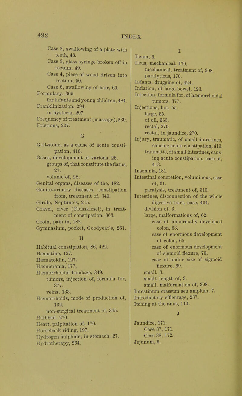 Case 2, swallowing of a plate with teeth, 48. Case 3, glass syringe broken off in rectum, 49. Case 4, piece of wood driven into rectum, 50. Case 6, swallowing of hair, 60. Formulary, 369. for infants and young children, 484. Franklinization, 294. in hysteria, 297. Frequency of treatment (massage), 239. Frictions, 207. G Gall-stone, as a cause of acute consti- pation, 416. Gases, development of various, 28. groups of, that constitute the flatus, 27. volume of, 28. Genital organs, diseases of the, 182. Genito-urinary diseases, constipation from, treatment of, 340. Girdle, Neptune's, 215. Gravel, river (Flusskiesel), in treat- ment of constipation, 363. Groin, pain in, 182. Gymnasium, pocket, Goodyear's, 261. H Habitual constipation, 86, 422. Hsematine, 127. Hgematoidin, 127. Hfemicrania, 177. Hferaorrhoidal bandage, 349. tumors, injection of, formula for, 377. veins, 133. Haemorrhoids, mode of production of, 132. non-surgical treatment of, 345. Halbbad, 270. Heart, palpitation of, 176. Horseback riding, 197. Hydrogen sulphide, in stomach, 27. Hydrotherapy, 264. I Ileum, 6. Ileus, mechanical, 170. mechanical, treatment of, 308. paralyticus, 170. Infants, drugging of, 424. Inflation, of large bowel, 123. Injection, formula for, of hsemorrhoidal tumors, 377. Injections, hot, 55. large, 55. of oil, 353. rectal, 270. rectal, in jaundice, 270. Injury, traumatic, of small intestines, causing acute constipation, 413. traumatic, of small intestines, caus- ing acute constipation, case of, 413. Insomnia, 181. Intestinal concretion, voluminous, case of, 61. paralysis, treatment of, 310. Intestines, disconnection of the whole digestive tract, case, 404. division of, 3. large, malformations of, 62. case of abnormally developed colon, 63. case of enormous development of colon, 65. case of enormous development of sigmoid flexure, 70. case of undue size of sigmoid flexure, 69. small, 3. small, length of, 3. small, malformation of, 398. Intestinum crassum sen amplum, 7. Introductory effleurage, 237. Itching at the anus, 110. J Jaundice, 171. Case 37, 171. Case 38, 172. Jejunum, 6.