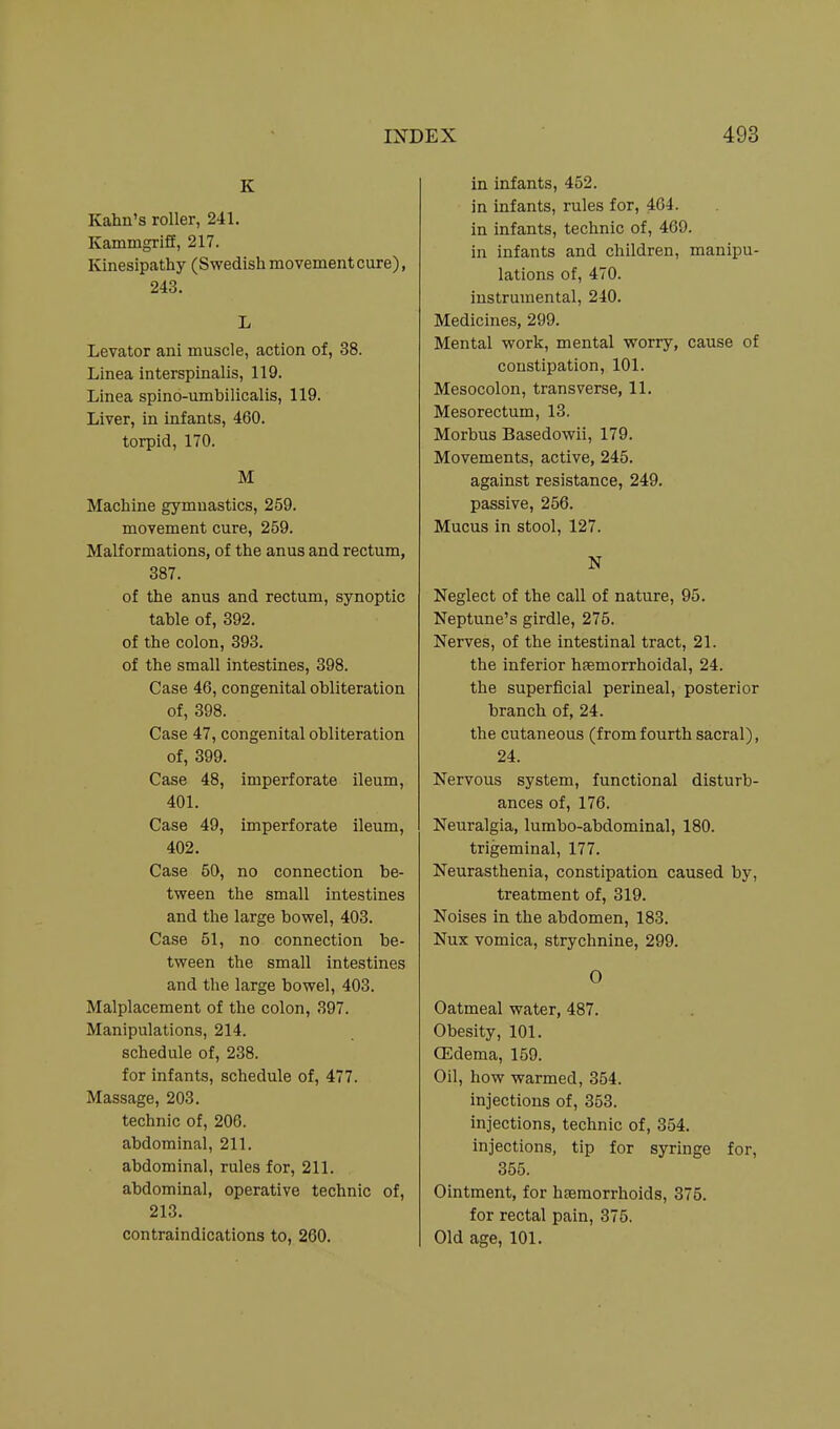 K Kahn's roller, 241. Kammgrlff, 217. Kinesipathy (Swedish movement cure), 243. L Levator ani muscle, action of, 38. Linea interspinalis, 119. Linea spino-umbilicalis, 119. Liver, in infants, 460. torpid, 170. M Machine gymnastics, 259. movement cure, 259. Malformations, of the anus and rectum, 387. of the anus and rectum, synoptic table of, 392. of the colon, 393. of the small intestines, 398. Case 46, congenital obliteration of, 398. Case 47, congenital obliteration of, 399. Case 48, imperforate ileum, 401. Case 49, imperforate ileum, 402. Case 50, no connection be- tween the small intestines and the large bowel, 403. Case 51, no connection be- tween the small intestines and the large bowel, 403. Malplacement of the colon, 397. Manipulations, 214. schedule of, 238. for infants, schedule of, 477. Massage, 203. technic of, 206. abdominal, 211. abdominal, rules for, 211. abdominal, operative technic of, 213. contraindications to, 260. in infants, 452. in infants, rules for, 464. in infants, technic of, 469. in infants and children, manipu- lations of, 470. instrumental, 240. Medicines, 299. Mental work, mental worry, cause of constipation, 101. Mesocolon, transverse, 11. Mesorectum, 13. Morbus Basedowii, 179. Movements, active, 245. against resistance, 249. passive, 256. Mucus in stool, 127. N Neglect of the call of nature, 95. Neptune's girdle, 275. Nerves, of the intestinal tract, 21. the inferior haemorrhoidal, 24. the superficial perineal, posterior branch of, 24. the cutaneous (from fourth sacral), 24. Nervous system, functional disturb- ances of, 176. Neuralgia, lumbo-abdominal, 180. trigeminal, 177. Neurasthenia, constipation caused by, treatment of, 319. Noises in the abdomen, 183. Nux vomica, strychnine, 299. 0 Oatmeal water, 487. Obesity, 101. OEdema, 159. Oil, how warmed, 354. injections of, 353. injections, technic of, 354. injections, tip for syringe for, 355. Ointment, for haemorrhoids, 375. for rectal pain, 375. Old age, 101.