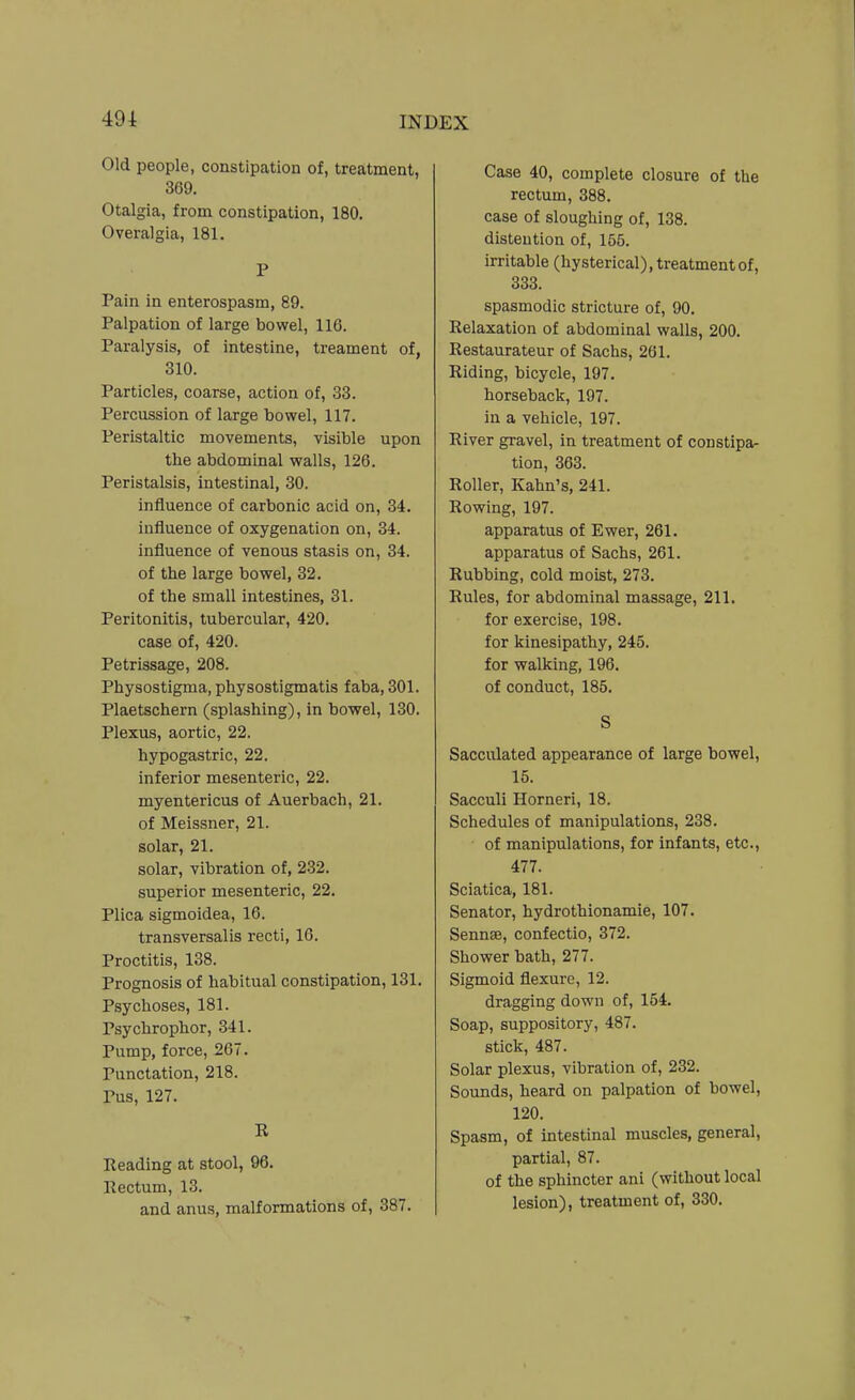 Old people, constipation of, treatment, 369. Otalgia, from constipation, 180. Overalgia, 181. P Pain in enterospasm, 89. Palpation of large bowel, 116. Paralysis, of intestine, treament of, 310. Particles, coarse, action of, 33. Percussion of large bowel, 117. Peristaltic movements, visible upon the abdominal walls, 126. Peristalsis, intestinal, 30. influence of carbonic acid on, 34. influence of oxygenation on, 34. influence of venous stasis on, 34. of the large bowel, 32. of the small intestines, 31. Peritonitis, tubercular, 420. case of, 420. Petrissage, 208. Physostigma, physostigmatis faba, 301. Plaetschern (splashing), in bowel, 130. Plexus, aortic, 22. hypogastric, 22. inferior mesenteric, 22. myentericus of Auerbach, 21. of Meissner, 21. solar, 21. solar, vibration of, 2-32. superior mesenteric, 22. Plica sigmoidea, 16. transversalis recti, 16. Proctitis, 138. Prognosis of habitual constipation, 131. Psychoses, 181. Psychrophor, 341. Pump, force, 267. Punctation, 218. Pus, 127. K Eeading at stool, 96. Rectum, 13. and anus, malformations of, 387. Case 40, complete closure of the rectum, 388. case of sloughing of, 138. distention of, 155. irritable (hysterical), treatment of, 333. spasmodic stricture of, 90. Relaxation of abdominal walls, 200. Restaurateur of Sachs, 261. Riding, bicycle, 197. horseback, 197. in a vehicle, 197. River gravel, in treatment of constipa- tion, 363. Roller, Kahn's, 241. Rowing, 197. apparatus of Ewer, 261. apparatus of Sachs, 261. Rubbing, cold moist, 273. Rules, for abdominal massage, 211. for exercise, 198. for kinesipathy, 245. for walking, 196. of conduct, 185. S Sacculated appearance of large bowel, 15. Sacculi Horneri, 18. Schedules of manipulations, 238. of manipulations, for infants, etc., 477. Sciatica, 181. Senator, hydrothionamie, 107. Sennse, confectio, 372. Shower bath, 277. Sigmoid flexure, 12. dragging down of, 154. Soap, suppository, 487. stick, 487. Solar plexus, vibration of, 232. Sounds, heard on palpation of bowel, 120. Spasm, of intestinal muscles, general, partial, 87. of the sphincter ani (without local lesion), treatment of, 330.