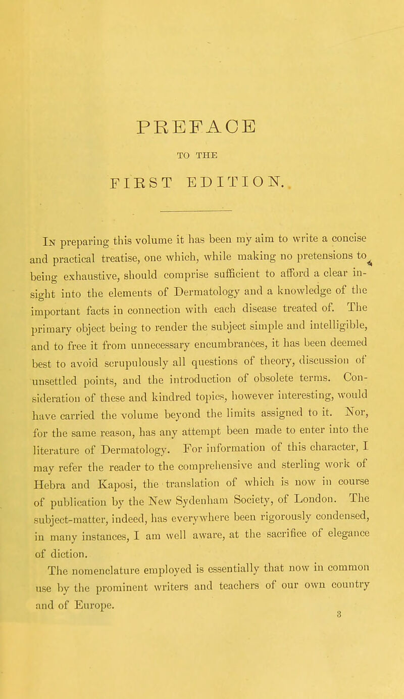 PREFACE TO THE FIE ST ED IT I O IT. In preparing this volume it has been my aim to write a concise and practical treatise, one which, while making no pretensions to^ being exhaustive, should comprise sufficient to afford a clear in- sio-ht into the elements of Dermatology and a knowledge of the important facts in connection with eacli disease treated of. The primary object being to render the subject simple and intelligible, and to free it from unnecessary encumbrances, it has been deemed best to avoid scrupulously all questions of theory, discussion of unsettled points, and the introduction of obsolete terms. Con- sideration of these and kindred topics, however interesting, would have carried the volume beyond the limits assigned to it. Nor, for the same reason, has any attempt been made to enter into the literature of Dermatology. For information of this character, I may refer the reader to the comprehensive and sterling work of Hebra and Kaposi, the translation of which is now in course of publication by the New Sydenham Society, of London. The subject-matter, indeed, has everywhere been rigorously condensed, iu many instances, I am well aware, at the sacrifice of elegance of diction. The nomenclature employed is essentially that now in common use by the prominent writers and teachers of our own country and of Europe.