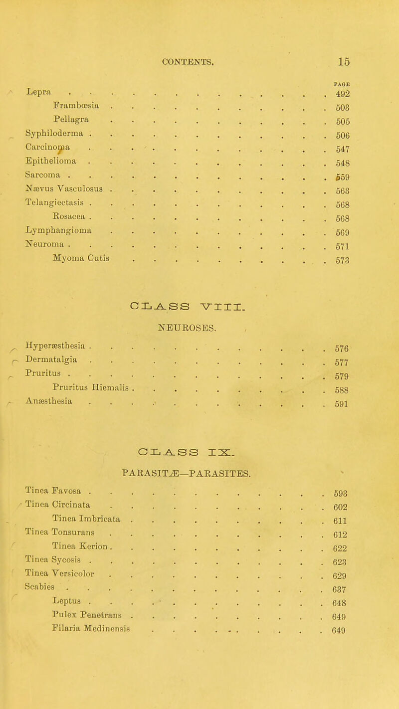 FAOE Lepni 492 FramboBsia 503 Pellagra .505 Syphiloderma 5O6 Carcinojpa 547 Epithelioma 543 Sarcoma ^59 Ntevus Vasculosus 563 Telangiectasis . 5Q3 Kosacea 5g8 Lymphangioma 559 Neuroma 57I Myoma Cutis 573 NEUKOSES. ^ Hypersesthesia 57g r~ Dermatalgia 577 Pruritus §79 Pruritus Hiemalis 588 AtiiBstliesia ...... 591 PARASITiE—PAKASITES. Tinea Favosa 593 Ti nea Circinata ........... 602 Tinea Imbricata 611 Tinea Tonsurans 612 Tinea Korion 622 Tinea Sycosis ............ 628 Tinea Versicolor 629 Scabies ............. 637 Septus . . . . • 648 Pulex Penetrans 649 Eilaria Medinensis 649