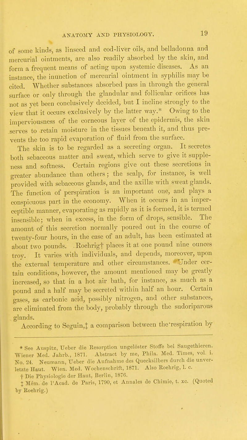 of some kinds, as linseed and cod-liver oils, and belladonna and mercurial ointments, are also readily absorbed by the skin, and form a frequent means of acting upon systemic diseases. As an instance, the inunction of mercurial ointment in syphilis may be cited. Whether substances absorbed pass in through the general surface or only through the glandular and follicular orifices has not as yet been conclusively decided, but I incline strongly to the view that it occurs exclusively by the latter way.* Owing to the imperviousness of the corneous layer of the epidermis, the skin serves to retain moisture in the tissues beneath it, and thus pre- vents the too rapid evaporation of fluid from the surfiice. The skin is to be regarded as a secreting organ. It secretes both sebaceous matter and sweat, which serve to give it supple- ness and softness. Certain regions give out these secretions in greater abundance than others; the scalp, for instance, is well provided with sebaceous glands, and the axilla? with sweat glands. The function of perspiration is an important one, and plays a conspicuous part in the economy. When it occurs in an imper- ceptible manner, evaporating as rapidly as it is formed, it is termed insensible; when in excess, in the form of drops, sensible. The amount of this secretion normally poured out in the course of twenty-four hours, in the case of an adult, has been estimated at about two pounds. .Eoehrigf places it at one pound nine ounces troy. It varies with individuals, and depends, moreover, upon the external temperature and other circumstances. ^Jnder cer- tain conditions, however, the amount mentioned may be greatly increased, so that in a hot air bath, for instance, as much as a pound and a half may be secreted within half an hour. Certain gases, as carbonic acid, possibly nitrogen, and other substances, are eliminated from the body, probably through the sudoriparous glands. According to Seguin,J a comparison between the'respiration by * See Auspitz, TJeber die Resorption ungeloster StoflFe bei Saugethieren. Wiener Med. Juhrb., 1871. Abstract by me, Phila. Med. Times, vol. i. No. 24. Neumann, Ueber die Aufnabme des Queclcsilbers durch die unver- letzte Haut. Wien. Med. Wochenschrift, 1871. Also Roebrig, 1. c. t Die Pbysiologie der Haut, Berlin, 1870. + Mem. de I'Acad. de Paris, 1790, et Annales de Cbimie, t. xc. (Quoted by Pvoehrig.)