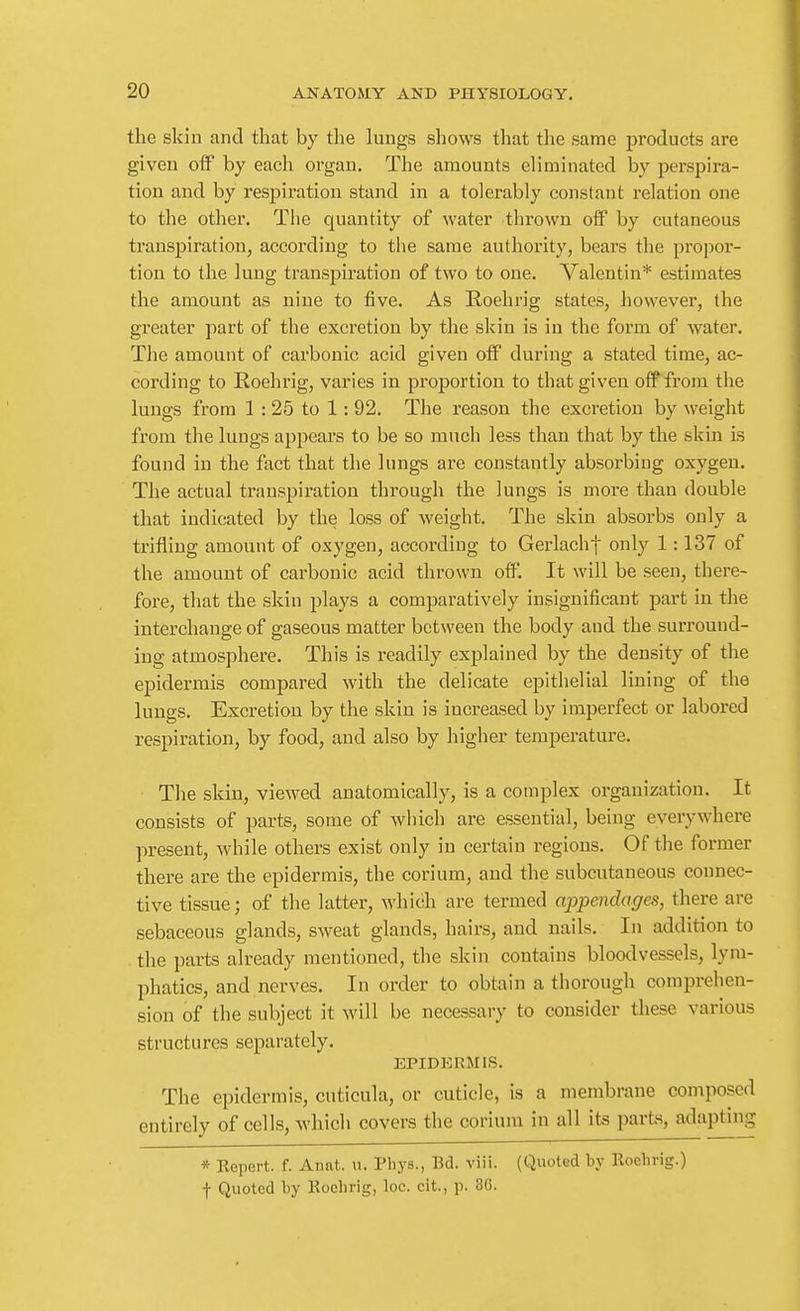 the skill and that by the lungs shows that the same products are given otf by each organ. The amounts eliminated by perspira- tion and by resj)iratioii stand in a tolerably constant relation one to the other. The quantity of water thrown off by cutaneous transpiration, according to tlie same authority, bears the propor- tion to the lung transpiration of two to one. Valentin* estimates the amount as nine to five. As Eoehrig states, however, the greater part of the excretion by the skin is in the form of water. The amount of carbonic acid given off during a stated time, ac- cording to Roehrig, varies in proportion to that given oif'from the lungs from 1 : 25 to 1: 92. The reason the excretion by weight from the lungs appears to be so much less than that by the skin is found in the fact that the lungs are constantly absorbing oxygen. The actual transpiration through the lungs is more than double that indicated by the loss of weight. The skin absorbs only a trifling amount of oxygen, according to Gerlachf only 1:137 of the amount of carbonic acid thrown off. It will be seen, there- fore, that the skin plays a comparatively insignificant part in the interchange of gaseous matter between the body and the surround- ing atmosphere. This is readily explained by the density of the epidermis compared with the delicate epithelial lining of the lungs. Excretion by the skin is increased by imperfect or labored respiration, by food, and also by higher temperature. The skin, viewed anatomically, is a complex organization. It consists of parts, some of which are essential, being everywhere present, Avhile others exist only in certain regions. Of the former there are the epidermis, the corium, and the subcutaneous connec- tive tissue; of the latter, which are termed appendages, there are sebaceous glands, sweat glands, hairs, and nails. In addition to the parts already mentioned, the skin contains bloodvessels, lym- phatics, and nerves. In order to obtain a thorough comprehen- sion of the subject it will be necessary to consider these various structures separately. EPIDKRMIS. The epidermis, cuticula, or cuticle, is a membrane composed entirely of cells, which covers the corium in all its parts, adapting * Repei-t. f. Annt. u. Phys., Bd. viii. (Quoted by Roelirig.) f Quoted by Kochrig, loc. cit., p. 36.