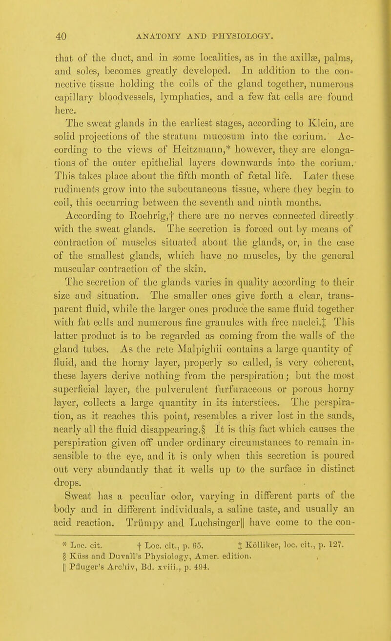 that of the duct, and in some localities, as in the axillae, palms, and soles, becomes greatly developed. In addition to the con- nective tissue holding the coils of the gland together, numerous capillary bloodvessels, lynipliatics, and a few fat cells are found here. The sweat glands in the earliest stages, according to Kleui, are solid projections of tlie stratum mucosum into the corium. Ac- cording to the views of Heitzmann,* however, they are elonga- tions of the outer epithelial layers downwards into the corium. This takes place about the fifth month of foetal life. Later these rudiments grow into the subcutaneous tissue, where they begin to coil, this occurring between the seventh and ninth months. According to Roehrig.f there are no nerves connected directly with the sweat glands. The secretion is forced out by means of contraction of muscles situated about the glands, or, in the case of the smallest glands, which have no muscles, by the general muscular contraction of the skin. The secretion of the glands varies in quality according to their size and situation. The smaller ones give forth a clear, trans- parent fluid, while the larger ones produce the same fluid together with fat cells and numerous fine granules with free nuclei.^ This latter product is to be regarded as coming from the walls of the gland tubes. As the rete Malpighii contains a large quantity of fluid, and the horny layer, ])roperly so called, is very coherent, these layers derive nothing from the perspiration; but the most superficial layer, the pulverulent furfuraceous or ijoi'ous horny layer, collects a large quantity in its interstices. The perspira- tion, as it reaches this point, resembles a river lost in the sands, nearly all the fluid disappearing.§ It is this fact which causes the perspiration given off under ordinary circumstances to remain in- sensible to the eye, and it is only when this secretion is poured out very abundantly that it wells up to the surface in distinct drops. Sweat has a peculiar odor, varying in different parts of the body and in different individuals, a saline taste, and usually an acid reaction. Triimpy and Luchsinger|| have come to the con- * Loc. cit. f Loc. cit., p. Go. J Kolliker, loc. cit., p. 127. § Kiiss and Duvnll's Physiology, Anier. edition. II Pfliiger's ArcJiiv, Bd. xviii., p. 494.