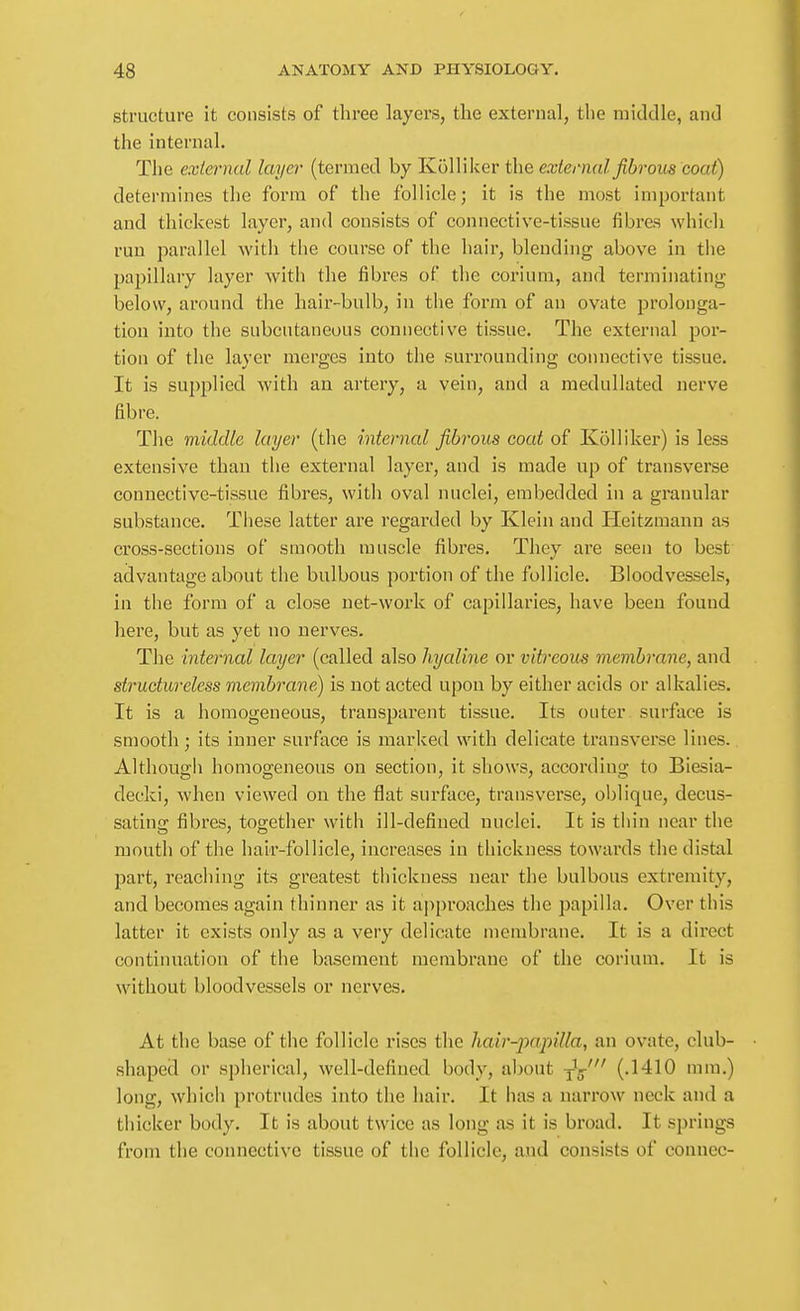 structure it consists of tliree layers, the external, the middle, and the internal. The external layer (termed by Kolliker the external fibrous coat) determines the form of the follicle; it is the most important and thickest layer, and consists of connective-tissue fibres which run parallel with the course of the hair, blending above in the papillary layer with the fibres of the corium, and terminating below, around the hair-bulb, in the form of an ovate prolonga- tion into the subcutaneous connective tissue. The external por- tion of the layer merges into the surrounding connective tissue. It is supplied with an artery, a vein, and a medullated nerve fibre. The middle layer (the internal fibrous coat of Kolliker) is less extensive than the external layer, and is made up of transverse connective-tissue fibres, with oval nuclei, embedded in a granular substance. These latter are regarded by Klein and Heitzuaann as cross-sections of smooth muscle fibres. They are seen to best advantage about the bulbous portion of the follicle. Bloodvessels, in the form of a close net-work of capillaries, have been found here, but as yet no nerves. The internal layer (called also hyaline or vitreous membrane, and structureless membrane) is not acted upon by either acids or alkalies. It is a homogeneous, transparent tissue. Its outer surface is smooth; its inner surface is marked with delicate transverse lines. Although homogeneous on section, it shows, according to Biesia- decki, when viewed on the flat surface, transverse, oblique, decus- satina; fibres, tog-ether with ill-defined nuclei. It is thin near the mouth of the hair-follicle, increases in thickness towards the distal part, reaching its greatest thickness near the bulbous extremity, and becomes again thinner as it approaches the papilla. Over this latter it exists only as a very delicate membrane. It is a direct continuation of the basement membrane of the corium. It is without bloodvessels or nerves. At the base of the follicle rises the hair-jyapilla, an ovate, club- shaped or spherical, well-defined body, about -jJg-' (.1410 mm.) long, which protrudes into the hair. It has a narrow neck and a thicker body. It is about twice as long as it is broad. It springs from the connective tissue of the follicle, and consists of connec-