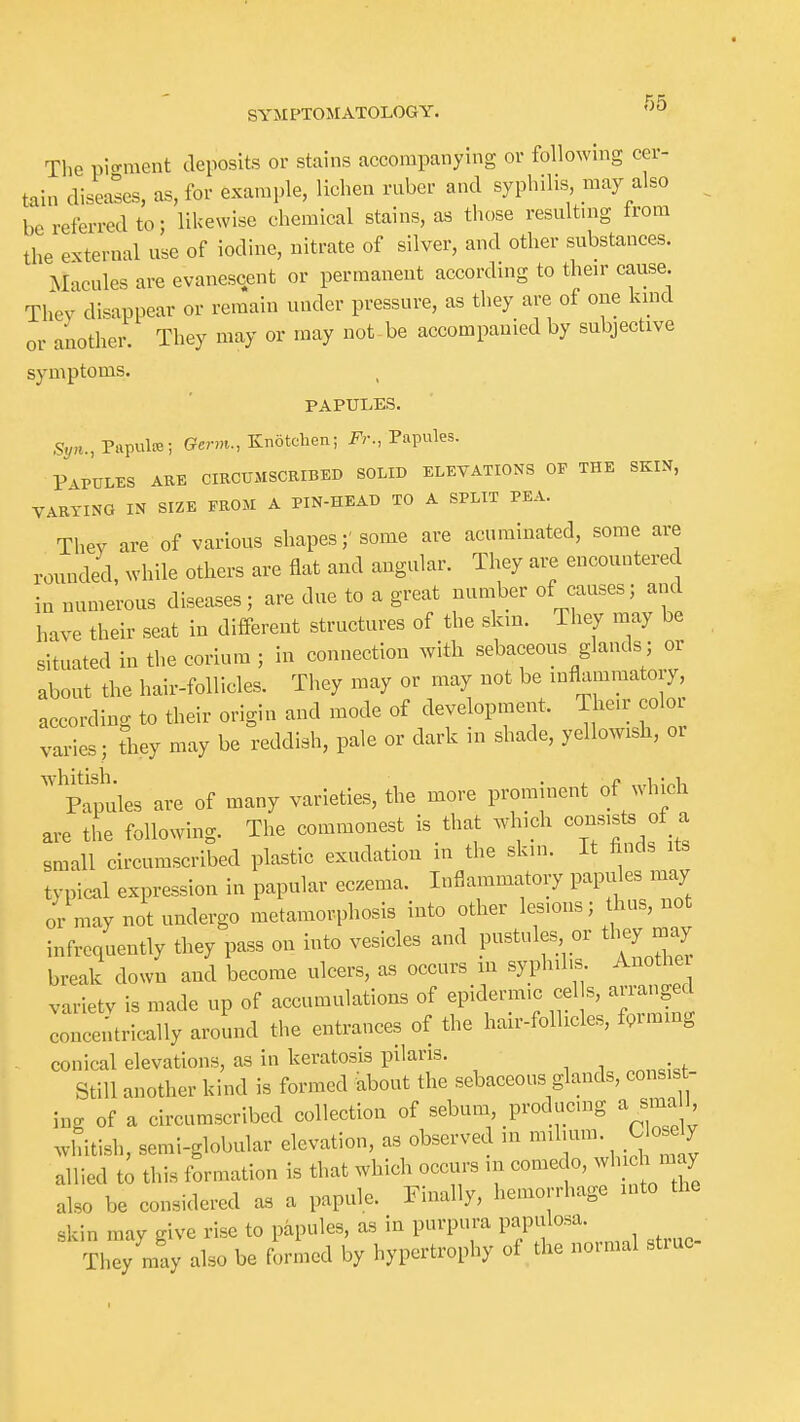 The pio-ment deposits or stains accompanying or following cer- tain diseases, as, for example, lichen ruber and syphilis may also be referred to; likewise chemical stains, as those resulting trom the external use of iodine, nitrate of silver, and other substances. Macules are evanescent or permanent according to their cause They disappear or remain under pressure, as they are of one lund or another. They may or may not be accompanied by subjective symptoms. PAPULES. Papula; Germ., Knotcben; Fr., Papules. P-VPULES ARE CIRCUMSCRIBED SOLID ELEVATIONS OP THE SKIN, VARYING IN SIZE FROM A PIN-HEAD TO A SPLIT PEA. Thev are of various shapes;'some are acuminated, some are rounded, while others are flat and angular. They are encountered ia numerous diseases; are due to a great number of causes; and have their seat in different structures of the skin. They may be situated in the corium ; in connection with sebaceous glands; or about the hair-follicles. They may or may not be inflammatory, according to their origin and mode of development. Their color varies; they may be reddish, pale or dark in shade, yellowish, oi PWes are of many varieties, the more prominent of which are the following. The commonest is that which consists «f - small circumscribed plastic exudation in the skin, it hnds typical expression in papular eczema. Inflammatory papules may or may not undergo metamorphosis into other lesions; thus, not infrequently they pass on into vesicles and pustules or they may break down and become ulcers, as occurs m syphilis Another varietv is made up of accumulations of epidermic eel s, arranged concentrically around the entrances of the halr-follicles, farming conical elevations, as in keratosis pilaris. Still another kind Is formed about the sebaceous glands, consist- ing of a circumscribed collection of sebum producing a sma l whitish, semi-globular elevation, as observed in -^^Y' .^ZZ allied t; this formation is that which occurs in comedo, wh h may also be considered as a papule. Finally, hemorrhage into the skin may give rise to papules, as in purpura papulosa. • They may also be formed by hypertrophy of the normal struc