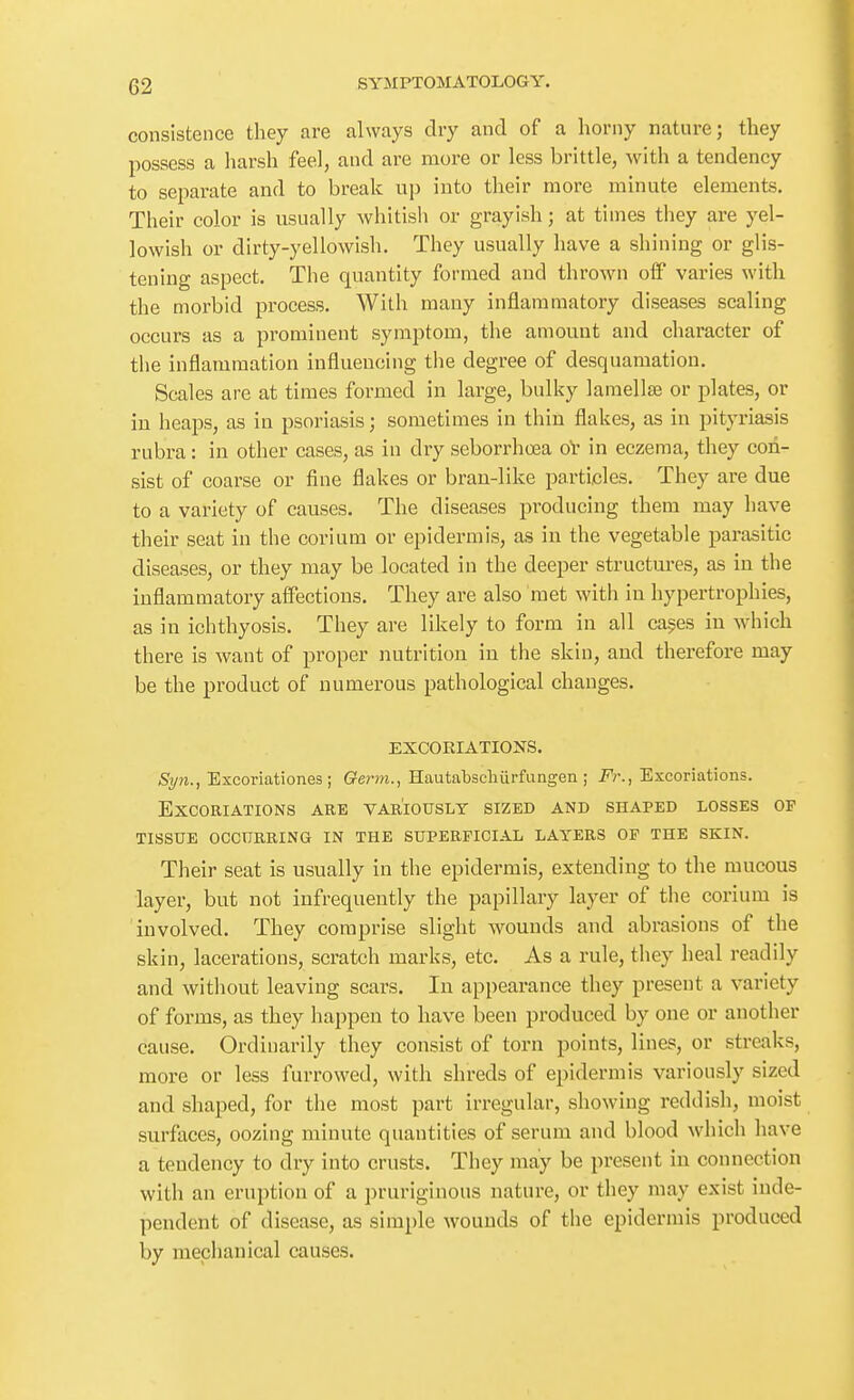 consistence they are always dry and of a horny nature; they possess a harsh feel, and are more or less brittle, with a tendency to separate and to break up into their more minute elements. Their color is usually whitish or grayish; at times they are yel- lowish or dirty-yellowish. They usually have a shining or glis- tening aspect. The quantity formed and thrown off varies with the morbid process. With many inflammatory diseases scaling occurs as a prominent symptom, the amount and character of tlie inflammation influencing the degree of desquamation. Scales are at times formed in large, bull<y lamellae or plates, or in heaps, as in psoriasis; sometimes in thin flakes, as in pityriasis rubra: in other cases, as in dry seborrhoea oV in eczema, they con- sist of coarse or fine flakes or bran-like particles. They are due to a variety of causes. The diseases producing them may have their seat in the corium or epidermis, as in the vegetable parasitic diseases, or they may be located in the deeper structures, as in the inflammatory affections. They are also met with in hypertrophies, as in ichthyosis. They are likely to form in all ca^es in which there is want of proper nutrition in the skin, and therefore may be the product of numerous pathological changes. EXCORIATIONS. Syn., Excoriationes ; Germ.., Hautabschiirfungen ; Fr., Excoriations. Excoriations are variously sized and shaped losses of tissue occurring in the superficial layers of the skin. Their seat is usually in the epidermis, extending to the mucous layer, but not infrequently the papillary layer of the corium is involved. They comprise slight wounds and abrasions of the skin, lacerations, scratch marks, etc. As a rule, they heal readily and witliout leaving scars. In appearance they present a variety of forms, as they happen to have been produced by one or another cause. Ordinarily they consist of torn points, lines, or streaks, more or less furrowed, with shreds of epidermis variously sized and shaped, for the most part irregular, showing reddish, moist surfaces, oozing minute quantities of serum and blood which have a tendency to dry into crusts. They may be present in connection with an eruption of a pruriginous nature, or they may exist inde- pendent of disease, as simple wounds of the epidermis produced by mechanical causes.