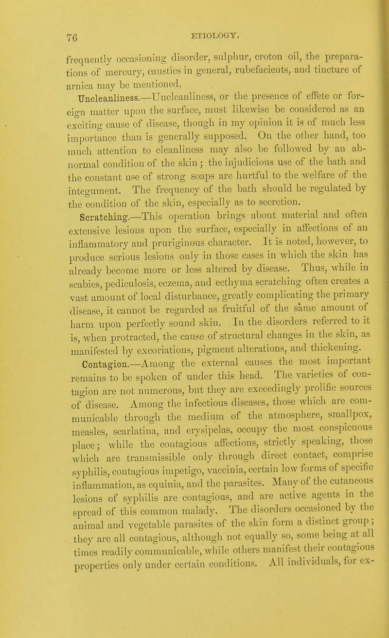 frequently occasioning disorder, sulphur, croton oil, the preimra- tions of mercury, caustics in general, rubefacients, and tincture of arnica may be mentioned. Uncleanliness.—Uncleanliuess, or the presence of effete or for- eio-n matter upon the surface, must likewise be considered as an exciting cause of disease, though in my opinion it is of much less importance than is generally supposed. On the other hand, too much attention to cleanliness may also be followed by an ab- normal condition of the skin ; the injudicious use of the bath and the constant use of strong soaps are hurtful to the welfare of the integument. The frequency of the bath should be regulated by the condition of the skin, especially as to secretion. Scratching.—This operation brings about material and often extensive lesions upon the surface, especially in affections of an inflammatory and pruriginous character. It is noted, however, to produce serious lesions only in those cases in which the skin has already become more or less altered by disease. Thus, while in scabies, pediculosis, eczema, and ecthyma scratching often creates a vast amount of local disturbance, greatly complicating the primary disease, it cannot be regarded as fruitful of the same amount of harm upon perfectly sound skin. In the disorders referred to it is, when protracted, tlie cause of structural changes in the skin, as manifested by excoriations, pigment alterations, and thickening. Contagion.—Among the external causes the most important remains to be spoken of under this head. The varieties of con- tagion are not numerous, but they are exceedingly prolific sources of^disease. Among the infectious diseases, those which are com- municable through the medium of the atmosphere, smallpox, measles, scarlatina, and erysipelas, occupy the most conspicuous place; while the contagious affections, strictly speaking, those which are transmissible only through direct contact, com]5rise syphilis, contagious impetigo, vaccinia, certain low forms of specific inflammation, as equinia, and the parasites. Many of tlie cutaneous lesions of syphilis are contagious, and are active agents in the spread of this common malady. The disorders occasioned by the animal and vegetable parasites of the skin form a distinct group; they are all contagious, although not equally so, some being at all times readily communicable, while others manifest their contagious properties only under certain conditions. All individuals, for ex-