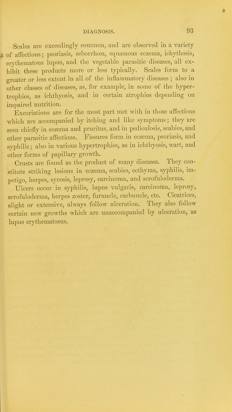Scales are exceedingly common, and are observed in a variety i of affections; psoriasis, seborrhooa, squamous eczema, ichythosis, erythematous lupus, and the vegetable parasitic diseases, all ex- hibit these products more or less typically. Scales form to a greater or less extent in all of the inflammatory diseases ; also in other classes of diseases, as, for example, in some of the hyper- trophies, as ichthyosis, and in certain atrophies depending on impaired nutrition. Excoriations are for the most part met with in those affections which are accompanied by itching and like symptoms; they are seen chiefly in eczema and pruritus, and in pediculosis, scabies, and other parasitic affections. Fissures form in eczema, psoriasis, and syphilis; also in various hypertrophies, as in ichthyosis, wart, and ■ other forms of papillary growth. Crusts are found as the product of many diseases. They con- stitute striking lesions in eczema, scabies, ectliyma, syphilis, im- petigo, herpes, sycosis, leprosy, carcinoma, and scrofuloderma. Ulcers occur in syphilis, lupus vulgaris, carcinoma, leprosy, scrofuloderma, herpes zoster, furuncle, carbuncle, etc. Cicatrices, slight or extensive, always follow ulceration. They also follow certain new growths which are unaccompanied by ulceration, as lupus erythematosus.