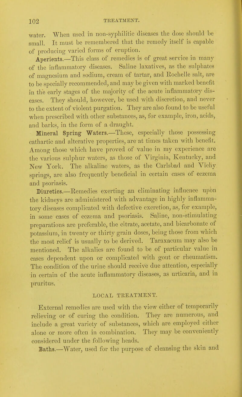 water. When used in non-syphilitic diseases the dose should be small. It must be remembered that the remedy itself is capable of producing varied forms of eruption. Aperients.—This class of remedies is of great service in many of the inflammatory diseases. Saline laxatives, as the sulphates of magnesium and sodium, cream of tartar, and Eochelle salt, are to be specially recommended, and may be given with marked benefit in the early stages of the majority of the acute inflammatory dis- eases. They should, however, be used with discretion, and never to the extent of violent purgation. They are also found to be useful when prescribed with other substances, as, for example, iron, acids, and barks, in the form of a draught. Mineral Spring Waters.—These, especially those possessing cathartic and alterative properties, are at times taken with benefit. Among those which have proved of value in my experience are the various sulphur waters, as those of Virginia, Kentucky, and New York. The alkaline waters, as the Carlsbad and Vichy springs, are also frequently beneficial in certain cases of eczema and psoriasis. Diuretics.—Eemedies exerting an eliminating influence upon the kidneys are administered with advantage in highly inflamma- tory diseases complicated with defective excretion, as, for example, in some cases of eczema and psoriasis. Saline, non-stimulating preparations are preferable, the citrate, acetate, and bicarbonate of potassium, in twenty or thirty grain doses, being those from which the most relief is usually to be derived. Taraxacum may also be mentioned. The alkalies are found to be of particular value in cases dependent upon or complicated with gout or rheumatism. The condition of the urine should receive due attention, especially in certain of the acute inflammatory diseases, as urticaria, and in pruritus. LOCAL TKEATMENT. External remedies are used with the view cither of temporarily relieving or of curing the condition. They are numerous, and include a great variety of substances, which are employed either alone or more often in combination. They may be conveniently considered under the following heads. Baths.—Water, used for the purpose of cleansing the skin and