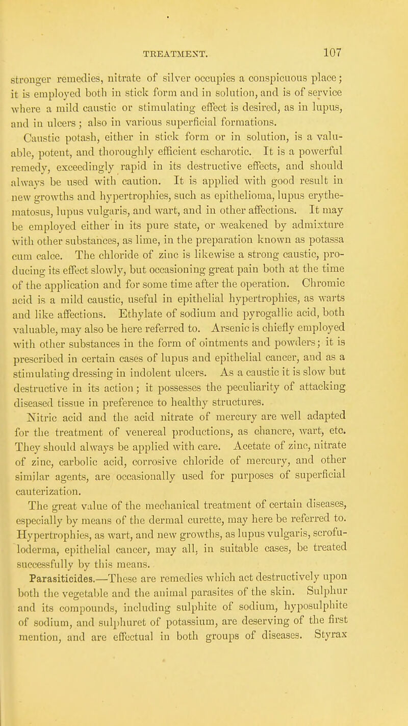 stronger remedies, nitrate of silver occupies a conspicuous place; it is employed both in stick form and in solution, and is of service -where a mild caustic or stimulating effect is desired, as in lupus, and in ulcers; also in various superficial formations. Caustic potash, either in stick form or in solution, is a valu- able, potent, and tlioroiighly efficient escharotic. It is a powerful I'emedv, exceedingly rapid in its destructive effects, and should always be used with caution. It is applied with good result in new growths and hypertrophies, such as epithelioma, lupus erythe- matosus, lupus vulgaris, and wart, and iu other affections. It may be employed either in its pure state, or weakened by admixture with other substances, as lime, in the preparation known as potassa cum calce. The chloride of zinc is likewise a strong caustic, pro- ducing its effect slowly, but occasioning great pain both at the time of the application and for some time after the operation. Chromic acid is a mild caustic, useful in epithelial hypertrophies, as Avarts and like affections. Ethylate of sodium and pyrogallic acid, both valuable, may also be here referred to. Arsenic is chiefly employed with other substances in the form of ointments and powders; it is prescribed in certain cases of lupus and epithelial cancer, and as a stimulating dressing in indolent ulcers. As a caustic it is slow but destructive in its action; it possesses the peculiarity of attacking diseased tissue in preference to healthy structures. Nitric acid and the acid nitrate of mercury are well adapted for the treatment of venereal productions, as chancre, wart, etc. They should always be applied with care. Acetate of zinc, nitrate of zinc, carbolic acid, corrosive chloride of mercury, and other similar agents, are occasionally used for purposes of superficial cauterization. The great value of the mechanical treatment of certain diseases, especially by means of the dermal curette, may here be referred to. Hypertrophies, as wart, and new growths, as lupus vulgaris, scrofu- loderma, epithelial cancer, may all, in suitable cases, be treated successfully by this means. Parasiticides.—These are remedies which act destructively upon both the vegetable and the animal parasites of the skin. Sulphur and its compounds, including sulphite of sodium, hyposulphite of sodium, and sulphuret of potassium, are deserving of the first mention, and are effectual in both groups of diseases. Styrax