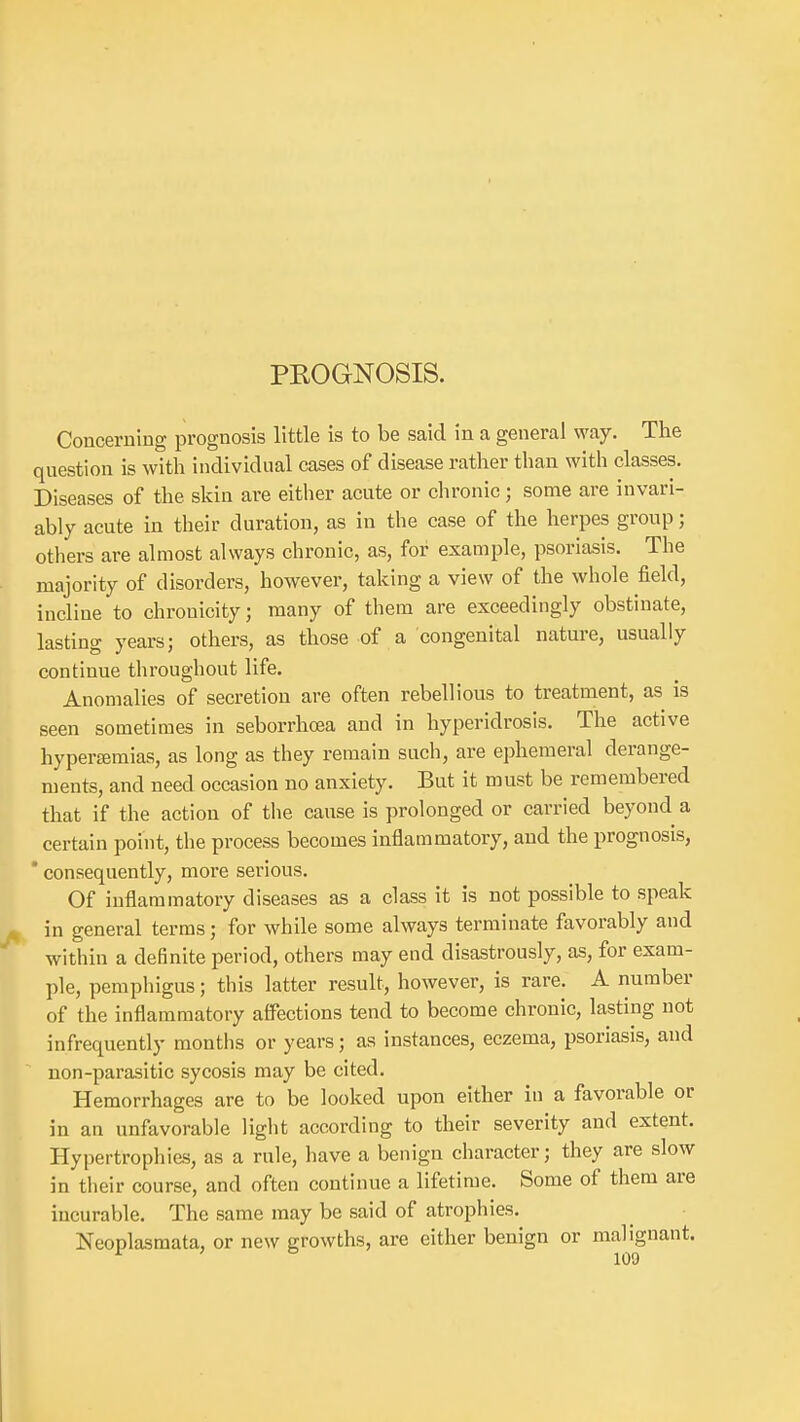 PKOGNOSIS. Concerning prognosis little is to be said in a general way. The question is with individual cases of disease rather than with classes. Diseases of the skin are either acute or chronic; some are invari- ably acute in their duration, as in the case of the herpes group; others are almost always chronic, as, for example, psoriasis. The majority of disorders, however, taking a view of the whole field, incline to chronicity; many of them are exceedingly obstinate, lasting years; others, as those of a congenital nature, usually continue throughout life. Anomalies of secretion are often rebellious to treatment, as is seen sometimes in seborrhcea and in hyperidrosis. The active hypertemias, as long as they remain such, are ephemeral derange- ments, and need occasion no anxiety. But it must be remembered that if the action of the cause is prolonged or carried beyond a certain point, the process becomes inflammatory, and the prognosis, ' consequently, more serious. Of inflammatory diseases as a class it is not possible to speak in general terms; for while some always terminate favorably and within a definite period, others may end disastrously, as, for exam- ple, pemphigus; this latter result, however, is rare. A number of the inflammatory affections tend to become chronic, lasting not infrequently months or years; as instances, eczema, psoriasis, and non-parasitic sycosis may be cited. Hemorrhages are to be looked upon either in a favorable or in an unfavorable light according to their severity and extent. Hypertrophies, as a rule, have a benign character; they are slow in their course, and often continue a lifetime. Some of them are incurable. The same may be said of atrophies. Neoplasmata, or new growths, are either benign or malignant.