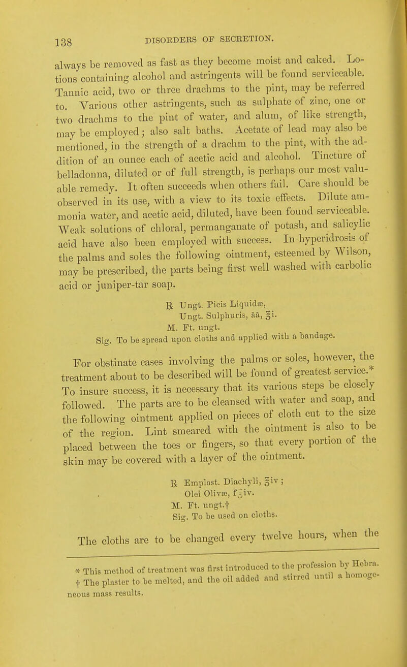 always be removed as fast as they become moist and caked. Lo- tions containing alcohol and astringents will be found serviceable. Tannic acid, two or three drachms to the pint, may be referred to. Various other astringents, such as sulpliate of zinc, one or two drachms to the pint of water, and ahun, of like strength, may be employed; also salt baths. Acetate of lead may also be mentioned, in the strength of a drachm to the pint, with the ad- dition of an ounce each of acetic acid and alcohol. Tincture of belladonna, diluted or of full strength, is perhaps our most valu- able remedy. It often succeeds when others fail. Care should be observed in its use, with a view to its toxic eflFects. Dilute am- monia water, and acetic acid, diluted, have been found serviceable. Weak solutions of chloral, permanganate of potash, and salicylic acid have also been employed with success. In hyperidrosis of the palms and soles the following ointment, esteemed by Wilson, may be prescribed, the parts being first well washed with carbolic acid or juniper-tar soap. R Ungt. Picis Liquidue, Ungt. Sulpburis, aa, §i. M. Ft. ungt. Sig. To be spread upon cloths and applied with a bandage. For obstinate cases involving the palms or soles, however, the treatment about to be described will be found of greatest service To insure success, it is necessary that its various steps be closely followed. The parts are to be cleansed with vs'ater and soap, and the following ointment applied on pieces of cloth cut to the size of the region. Lint smeared with the ointment is also to be placed between the toes or fingers, so that every portion of the skin may be covered with a layer of the ointment. U Emplast. Diachyli, giv ; Olei Oliva;, f :iv. M. rt. ungt.f Sig. To be used on cloths. The cloths are to be changed every twelve hours, when the * This method of treatment was first introduced to the profession by Hebni. t ?he plaster to be n.elted, and the oil added and stirred until a homoge- neous mass results.