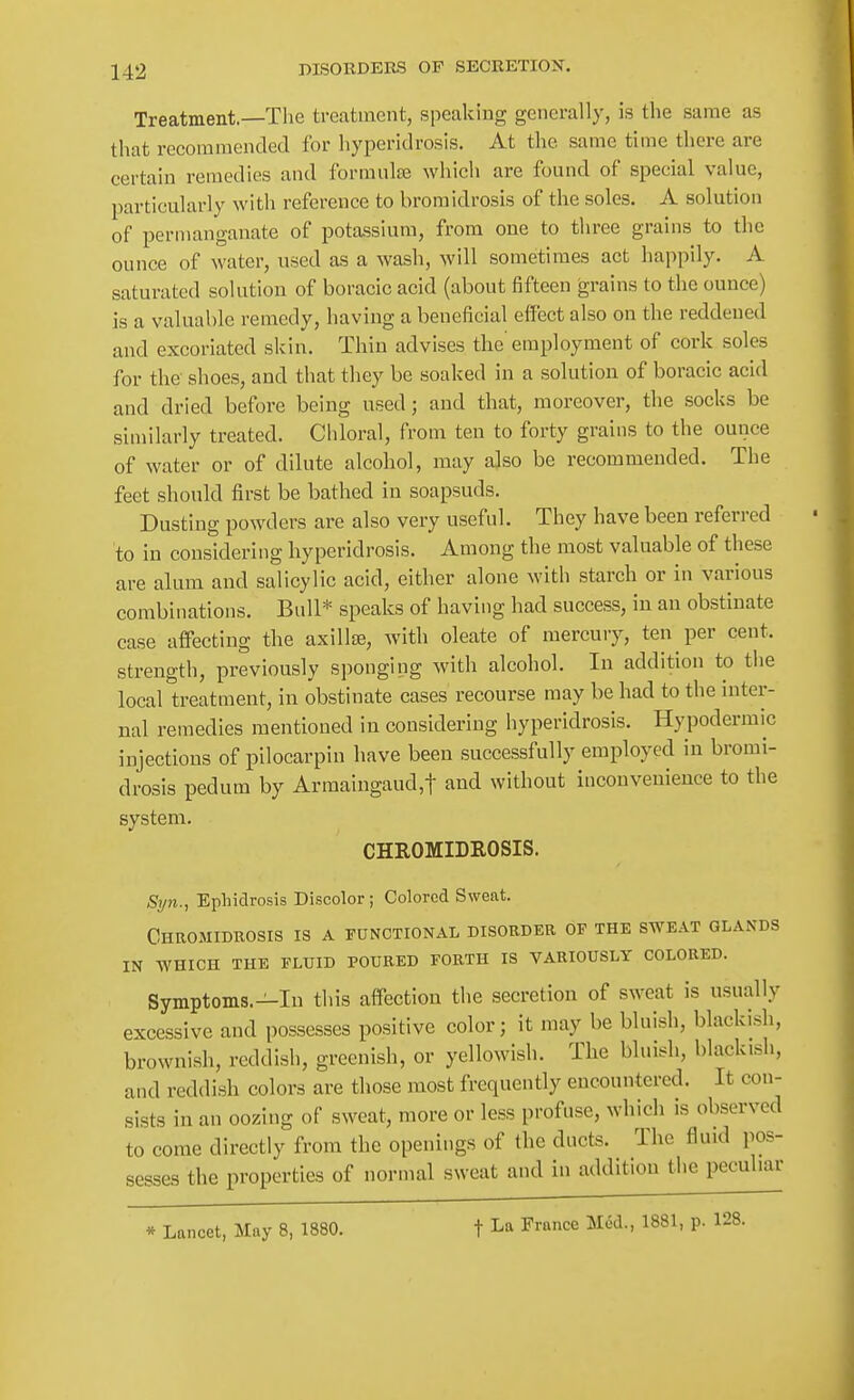 Treatment.—Tlie treatment, speaking generally, is the same as that recommended for hyperidrosis. At the same time there are certain remedies and formulae which are found of special value, particularly with reference to broraidrosis of the soles. A solution of permanganate of potassium, from one to three grains to the ounce of water, used as a wash, will sometimes act happily. A saturated solution of boracic acid (about fifteen grains to the ounce) is a valuable remedy, having a beneficial effect also on the reddened and excoriated skin. Thin advises the'employment of cork soles for the shoes, and that they be soaked in a solution of boracic acid and dried before being used; and that, moreover, the socks be similarly treated. Chloral, from ten to forty grains to the ounce of water or of dilute alcohol, may also be recommended. The feet should first be bathed in soapsuds. Dusting powders are also very useful. They have been referred to in considering hyperidrosis. Among the most valuable of these are alum and salicylic acid, either alone with starch or in various combinations. Bull* speaks of having had success, in an obstinate case affecting the axillae, with oleate of mercury, ten per cent, strength, previously sponging with alcohol. In addition to the local treatment, in obstinate cases recourse may be had to the inter- nal remedies mentioned in considering hyperidrosis. Hypodermic injections of pilocarpin have been successfully employed in bromi- drosis pedum by Armaingaud,t and without inconvenience to the system. CHROMIDEOSIS. Syn., Ephidrosis Discolor; Colored Sweat. Chromidrosis is a functional disorder of the sweat glands IN WHICH THE FLUID POURED FORTH IS VARIOUSLY COLORED. Symptoms.—In this affection the secretion of sweat is usually excessive and possesses positive color; it may be bluish, blackish, brownish, reddish, greenish, or yellowish. The bluish, blackish, and reddish colors are those most frequently encountered. It con- sists in an oozing of sweat, more or less profuse, which is observed to come directly from the openings of the ducts. The fluid pos- sesses the properties of normal sweat and in addition the peculiar » Lancet, May 8, 1880. f La France Med., 1881, p. 128.