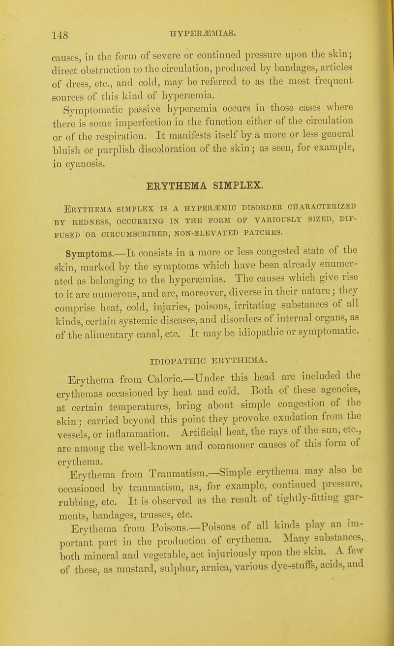 causes, in the form of severe or continued pressure upon the skin; direct obstruction to the circulation, produced by bandages, articles of dress, etc., and cold, may be referred to as the most frequent sources of this kind of hypertemia. Symptomatic passive liyperajmia occurs in those cases where there is some imperfection in the function either of the circulation or of the respiration. It manifests itself by a more or le^s general bluisli or purplish discoloration of the skin ; as seen, for example, in cyanosis. EEYTHEMA SIMPLEX. Erythema simplex is a hyper^mic disorder characterized BY redness, occurring IN THE FORM OP VARIOUSLY SIZED, DIF- FUSED OR CIRCUMSCRIBED, NON-ELEVATED PATCHES. Symptoms.—It consists in a more or less congested state of the skin, marked by the symptoms which have been already enumer- ated as belonging to the hypersemias. The causes which give rise to it are numerous, and are, moreover, diverse in their nature; they comprise heat, cold, injuries, poisons, irritating substances of all kinds, certain systemic diseases, and disorders of internal organs, as of the alimentary canal, etc. It may be idiopathic or symptomatic. IDIOPATHIC ERYTHEMA. Erythema from Caloric—Under this head are included the erythemas occasioned by heat and cold. Both of these agencies, at certain temperatures, bring about simple congestion of the skin; carried beyond this point they provoke exudation from the vessels, or inflammation. Artificial heat, the rays of the sun, etc., are among the well-known and commoner causes of this form of erythema. Erythema from Traumatism.—Simple erythema may also be occasioned by traumatism, as, for example, continued ])ressurc, rubbing, etc. It is observed as the result of tightly-fitting gar- ments, bandages, trusses, etc. Erythema from Poisons.—Poisons of all kinds play an im- portant part in the production of erythema. ^lany substances, both mineral and vegetable, act injuriously upon the skin. A few of these, us mustard, sulphur, arnica, various dye-stuffs, acids, and