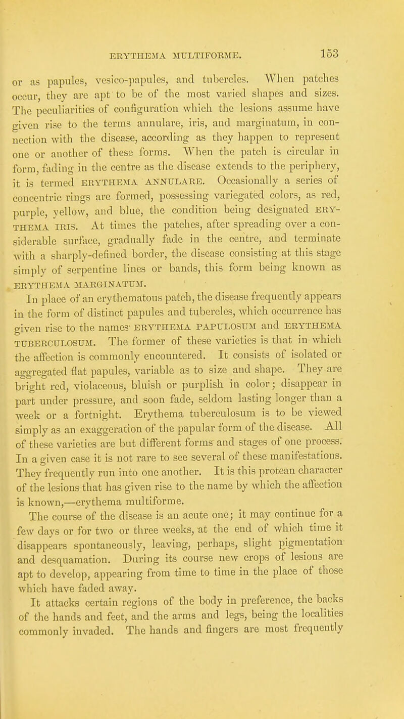 163 or as papules, vesico-papules, and tubercles. When patches occur, they are apt to be of the most varied shapes and sizes. The peculiarities of configuration which the lesions assume have o-iveu rise to the terms annulare, iris, and marginatum, in con- nection with the disease, according as they happen to represent one or another of these forms. When the patch is circular in form, fading in the centre as the disease extends to the periphery, it is termed erythema annulare. Occasionally a series of concentric rings are formed, possessing variegated colors, as red, purple, yellow, and blue, tlie condition being designated ery- thema IRIS. At times the patches, after spreading over a con- siderable surface, gradually fade in the centre, and terminate with a sharply-defined border, the disease consisting at this stage simply of serpentine lines or bands, this form being known as ERYTHEMA MARGINATUM. In place of an erythematous patch, the disease frequently appears in the form of distinct papules and tubercles, which occurrence has given rise to the names- erythema papulosum and erythema TUBERCULOSUM. The former of these varieties is that in whicli the affection is commonly encountered. It consists of isolated or ao-o-resated flat papules, variable as to size and shape. They are bright red, violaceous, bluish or purplish m color; disappear ui part under pressure, and soon fade, seldom lasting longer than a week or a fortnight. Erythema tuberculosum is to be viewed simply as an exaggeration of the papular form of tlie disease. All of these varieties are but different forms and stages of one process. In a given case it is not rare to see several of these manifestations. They frequently run into one another. It is this protean cliaracter of the lesions that has given rise to the name by which the affection is known,—erythema multiforme. The course of the disease is an acute one; it may continue for a few days or for two or three weeks, at the end of which time it disappears spontaneously, leaving, perhaps, slight pigmentation and desquamation. During its course new crops of lesions are apt to develop, appearing from time to time in the place of those which have faded away. It attacks certain regions of the body in preference, the backs of the hands and feet, and the arms and legs, being the localities commonly invaded. The hands and fingers are most frequently